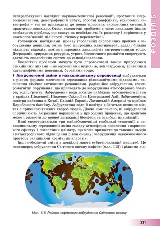 РОЗДІЛРОЗДІЛ55
231
íåïåðåäáà÷óâàíі íàñëіäêè íàóêîâî-òåõíі÷íîї ðåâîëþöії, çðîñòàííÿ åíåð-
ãîñïîæèâàííÿ, äåìîãðàôі÷íèé âèáóõ, çáðîéíі êîíôëіêòè, òåõíîãåííі êà-
òàñòðîôè – óñå öå ïðèçâîäèòü äî ïîÿâè êðèçîâèõ åêîëîãі÷íèõ ñèòóàöіé
ïðàêòè÷íî ïîâñþäíî. Îòæå, åêîëîãі÷íі ïðîáëåìè є ÷àñòî íàñëіäêîì іíøèõ
ãëîáàëüíèõ ïðîáëåì, ùî âêàçóє íà íåîáõіäíіñòü їõ ðîçãëÿäó і âèðіøåííÿ ó
âçàєìîïîâ’ÿçàíіé öіëіñíîñòі, òіñíîìó ïåðåïëåòіííі.
Ãîëîâíèìè íàñëіäêàìè ïðîÿâó ãëîáàëüíèõ åêîëîãі÷íèõ ïðîáëåì є çà-
áðóäíåííÿ äîâêіëëÿ, çìіíà éîãî ïðèðîäíèõ âëàñòèâîñòåé, äåäàëі áіëüøà
êіëüêіñòü âіäõîäіâ, çàìіíà ïðèðîäíèõ ëàíäøàôòіâ àíòðîïîãåííèìè òîùî.
Äåãðàäàöіÿ ïðèðîäíèõ ðåñóðñіâ, óòðàòà áіîëîãі÷íîãî ðîçìàїòòÿ ñêîðî÷óþòü
çäàòíіñòü åêîëîãі÷íèõ ñèñòåì äî ñàìîâіäíîâëåííÿ.
Åêîëîãі÷íі ïðîáëåìè ìîæóòü áóòè ñïðîâîêîâàíі òàêîæ ïðèðîäíèìè
ñòèõіéíèìè ëèõàìè – âèâåðæåííÿìè âóëêàíіâ, çåìëåòðóñàìè, òðèâàëèìè
êàòàñòðîôі÷íèìè ïîâåíÿìè, áóðåâіÿìè òîùî.
 Антропогенні зміни в навколишньому середовищі âіäáóâàþòüñÿ
â ðіçíèõ ôîðìàõ: íàñè÷åííÿ ñåðåäîâèùà ðіçíîìàíіòíèìè âіäõîäàìè, íà-
ñè÷åííÿ õіìі÷íî àêòèâíèìè ðå÷îâèíàìè, ðàäіàöіéíå çàáðóäíåííÿ, åëåêò-
ðîìàãíіòíі ïîðóøåííÿ, ùî ïðèçâîäÿòü äî çàáðóäíåííÿ àòìîñôåðíîãî ïîâіò-
ðÿ, âîäè, ґðóíòó. Çàáðóäíåííÿ âîäè äîñÿãëî íàéáіëüø íåáåçïå÷íîãî ðіâíÿ
ó êðàїíàõ Ïіâäåííîї, Ïіâäåííî-Ñõіäíîї òà Öåíòðàëüíîї Àçії. Çàáðóäíåíіñòü
ïîâіòðÿ íàéâèùà â Êèòàї, Ñõіäíіé Єâðîïі, Ëàòèíñüêіé Àìåðèöі òà êðàїíàõ
Êàðèáñüêîãî áàñåéíó. Çàáðóäíåííÿ âîäè é ïîâіòðÿ â áàãàòüîõ âåëèêèõ ìіñ-
òàõ є ïðè÷èíîþ òÿæêèõ õâîðîá ëþäåé. Äіþ÷è êîìïëåêñíî, öі çàáðóäíåííÿ
ñïðè÷èíþþòü çàãðîçëèâі ïîðóøåííÿ ó ïðèðîäíèõ ïðîöåñàõ, ùî çðåøòîþ
ìîæå ïðèçâåñòè äî ïîâíîї äåãðàäàöії áіîñôåðè òà çàãèáåëі öèâіëіçàöії.
Íèíі ñïîñòåðіãàþòüñÿ òðè íàéíåáåçïå÷íіøі ãëîáàëüíі òåíäåíöії â íà-
âêîëèøíüîìó ñåðåäîâèùі: çìіíà ñêëàäó àòìîñôåðè; ïîñèëåííÿ «ïàðíèêî-
âîãî åôåêòó» і ïîòåïëіííÿ êëіìàòó, ùî ìîæå ïðèçâåñòè äî òàíåííÿ ëüîäіâ
і êàòàñòðîôі÷íîãî ïіäâèùåííÿ ðіâíÿ îêåàíó; çàáðóäíåííÿ íàâêîëîçåìíîãî
ïðîñòîðó çàëèøêàìè êîñìі÷íèõ àïàðàòіâ.
Іíøі íåáåçïå÷íі çìіíè â äîâêіëëі ìàþòü ñóáðåãіîíàëüíèé ìàñøòàá. Öå
íàñàìïåðåä çàáðóäíåííÿ Ñâіòîâîãî îêåàíó íàôòîþ (ìàë. 115) і ðіçíèìè âіä-
Мал. 115. Райони нафтового забруднення Світового океану
 