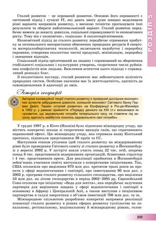РОЗДІЛРОЗДІЛ55
233
Ñòàëèé ðîçâèòîê – öå êåðîâàíèé ðîçâèòîê. Îñíîâîþ éîãî êåðîâàíîñòі є
ñèñòåìíèé ïіäõіä і ñó÷àñíі ІÒ, ÿêі äàþòü çìîãó äóæå øâèäêî ìîäåëþâàòè
ðіçíі âàðіàíòè íàïðÿìêіâ ðîçâèòêó, ç âèñîêîþ òî÷íіñòþ ïðîãíîçóâàòè їõíі
ðåçóëüòàòè òà îáèðàòè íàéîïòèìàëüíіøèé âàðіàíò. Ñòàëèé ðîçâèòîê ïåðåä-
áà÷àє âèìîãè äî çàõèñòó äîâêіëëÿ, ñîöіàëüíîї ñïðàâåäëèâîñòі òà åêîíîìі÷íîãî
ðîñòó. Òîìó âіí є åêîíîìі÷íî-, ñîöіàëüíî- é åêîëîãîîðієíòîâàíèì.
Åêîíîìі÷íèé ïіäõіä äî ñòàëîãî ðîçâèòêó ïåðåäáà÷àє îòðèìàííÿ ïðèáóò-
êó çà îïòèìàëüíîãî âèêîðèñòàííÿ îáìåæåíèõ ïðèðîäíèõ ðåñóðñіâ é åíåðãî-
òà ìàòåðіàëîçáåðіãàþ÷èõ òåõíîëîãіé, âêëþ÷àþ÷è âèäîáóòîê і ïåðåðîáêó
ñèðîâèíè, ñòâîðåííÿ åêîëîãі÷íî ÷èñòîї ïðîäóêöії, ìіíіìіçàöіþ, ïåðåðîáêó
і çíèùåííÿ âіäõîäіâ.
Ñîöіàëüíèé ïіäõіä îðієíòîâàíèé íà ëþäèíó і ñïðÿìîâàíèé íà çáåðåæåííÿ
ñòàáіëüíîñòі ñîöіàëüíèõ і êóëüòóðíèõ óòâîðåíü, ñêîðî÷åííÿ ÷èñëà ðóéíіâ-
íèõ êîíôëіêòіâ ìіæ ëþäüìè. Âàæëèâèì àñïåêòîì öüîãî ïіäõîäó є ñïðàâåä-
ëèâèé ðîçïîäіë áëàã.
Ç åêîëîãі÷íîãî ïîãëÿäó, ñòàëèé ðîçâèòîê ìàє çàáåçïå÷óâàòè öіëіñíіñòü
ïðèðîäíèõ ñèñòåì. Îñîáëèâå çíà÷åííÿ ìàє їõ æèòòєçäàòíіñòü, çäàòíіñòü äî
ñàìîâіäíîâëåííÿ é àäàïòàöії äî çìіí.
Історія географії
Ó ãðóäíі 1997 ð. â Êіîòî (ßïîíіÿ) áóëî ïіäïèñàíî ìіæíàðîäíó óãîäó, ùî
ìіñòèòü êîíêðåòíі çàõîäè çі ñêîðî÷åííÿ âèêèäіâ ãàçіâ, ùî ñïðè÷èíþþòü
ïàðíèêîâèé åôåêò. Öþ ìіæíàðîäíó óãîäó, ÿêà îòðèìàëà íàçâó Êіîòñüêèé
ïðîòîêîë, ïіäïèñàëè ïðåäñòàâíèêè 38 êðàїí òà ЄÑ.
Íàñòóïíèì åòàïîì óòіëåííÿ іäåé ñòàëîãî ðîçâèòêó íà ìіæäåðæàâíîìó
ðіâíі áóëî ïðîâåäåííÿ Ñâіòîâîãî ñàìіòó çі ñòàëîãî ðîçâèòêó â Éîãàííåñáóð-
çі ó âåðåñíі 2002 ð. Ó çóñòðі÷і âçÿëè ó÷àñòü ïîíàä 22 òèñ. îñіá, çîêðåìà
ïîíàä 8 òèñ. ïðåäñòàâíèêіâ íåäåðæàâíèõ îðãàíіçàöіé, áіçíåñîâèõ ñòðóêòóð
і 4 òèñ. ïðåäñòàâíèêіâ ïðåñè. Äëÿ ðåàëіçàöії ïðèéíÿòèõ â Éîãàííåñáóðçі
çîáîâ’ÿçàíü ó÷àñíèêè ñàìіòó âèñòóïèëè ç êîíêðåòíèìè іíіöіàòèâàìè. Òàê,
ÑØÀ îãîëîñèëè ïðî âèäіëåííÿ 970 ìëí äîë. ïðîòÿãîì òðüîõ ðîêіâ íà ïðî-
åêòè ó ñôåðі âîäîïîñòà÷àííÿ і ñàíіòàðії, ïðî іíâåñòóâàííÿ 90 ìëí äîë. ó
2003 ð. ïðîãðàìè ñòàëîãî ðîçâèòêó ñіëüñüêîãî ãîñïîäàðñòâà, ïðî âèäіëåííÿ
53 ìëí äîë. íà ëіñîâå ãîñïîäàðñòâî â ïåðіîä 2002–2005 ðð. Єâðîïåéñüêèé
Ñîþç îãîëîñèâ ïðî іíіöіàòèâó «Âîäà äëÿ æèòòÿ», ÿêà ïåðåäáà÷àє çàëó÷åííÿ
ïàðòíåðіâ äëÿ âèðіøåííÿ çàâäàíü ó ñôåðі âîäîïîñòà÷àííÿ і ñàíіòàðії â
îñíîâíîìó â Àôðèöі і Öåíòðàëüíіé Àçії, à òàêîæ âèñòóïèâ ç іíіöіàòèâîþ
ïàðòíåðñòâà â ãàëóçі åíåðãåòèêè ç îá’єìîì іíâåñòèöіé 700 ìëí äîë. òà іí.
Ìіæíàðîäíîþ ñïіëüíîòîþ ðîçðîáëåíî êîíêðåòíі íàïðÿìêè ðåàëіçàöії
êîíöåïöії ñòàëîãî ðîçâèòêó â ðіçíèõ ñôåðàõ ðîçâèòêó ñóñïіëüñòâà íà ëî-
êàëüíîìó, ðåãіîíàëüíîìó, íàöіîíàëüíîìó é ìіæíàðîäíîìó ðіâíÿõ, ãîëîâ-
Автором інноваційної теорії сталого розвитку є провідний дослідник економіч-
них аспектів забруднення довкілля, колишній економіст Світового банку Ґер-
ман Дейлі. Термін «сталий розвиток» на Конференції в Ріо-де-Жанейро
в 1992 р. у рамках прийняття «Порядку денного на XXI ст.» визначався як
«розвиток, що задовольняє потреби теперішнього часу, не ставлячи під за-
грозу здатність майбутніх поколінь задовольняти свої потреби».
 