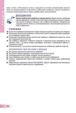 РОЗДІЛРОЗДІЛ55
2223334444
íèì ç ÿêèõ є îá’єäíàííÿ çóñèëü і ðåñóðñіâ íà îñíîâі óñâіäîìëåííÿ âàæëè-
âîñòі òà íåâіäêëàäíîñòі ïîäîëàííÿ ãëîáàëüíèõ ïðîáëåì, єäíîñòі іíòåðåñіâ і
ñïіëüíîї âіäïîâіäàëüíîñòі ïåðåä ìàéáóòíіìè ïîêîëіííÿìè.
ДОСЛІДЖЕННЯ
Прояв глобальних проблем у своєму регіоні. Користуючись офіційним
сайтом Державної служби статистики www.ukrstat.gov.ua вашого населе-
ного пункту чи області, визначте, які з глобальних проблем проявляються
у вашому регіоні. Поясніть їхній взаємозв’язок і запропонуйте реальні спо-
соби їх вирішення.
Г О Л О В Н Е
 Екологічні проблеми проявляються через погіршення умов життєдіяльності людини.
 Причинами екологічних проблем є антропогенні зміни в навколишньому середови-
щі та природні стихійні лиха.
 Головними наслідками прояву екологічних проблем є забруднення довкілля, зміна
його природних властивостей.
 Три найбільш небезпечні глобальні тенденції в навколишньому середовищі на су-
часному етапі – це зміна складу атмосфери, посилення «парникового ефекту» і
потепління клімату.
 Сталий розвиток – це сучасна стратегія вирішення глобальних проблем людства.
ÏÅÐÅÂІÐÈÌÎ ÑÂÎЇ ÇÍÀÍÍß І ÂÌІÍÍß
1. Які причини виникнення екологічних проблем?
2. Які регіони України вважають територіями екологічного лиха?
3. Чим відрізняються між собою складові сталого розвитку?
4. Чому проблема змін клімату є глобальною екологічною проблемою?
5. Поясніть взаємозв’язок екологічних проблем з іншими глобальними проблемами
людства.
6. Користуючись офіційним сайтом ООН (ЮНЕП), зберіть інформацію про міжнародні
програми охорони навколишнього середовища.
 