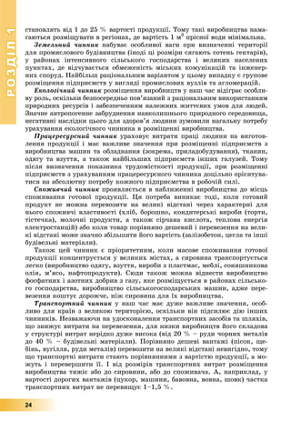 РОЗДІЛРОЗДІЛ11
24
ñòàíîâëÿòü âіä 1 äî 25 % âàðòîñòі ïðîäóêöії. Òîìó òàêі âèðîáíèöòâà íàìà-
ãàþòüñÿ ðîçìіùóâàòè â ðåãіîíàõ, äå âàðòіñòü 1 ì3
ïðіñíîї âîäè ìіíіìàëüíà.
Çåìåëüíèé ÷èííèê íàáóâàє îñîáëèâîї âàãè ïðè âèçíà÷åííі òåðèòîðії
äëÿ ïðîìèñëîâîãî áóäіâíèöòâà (іíîäі öі ðîçìіðè ñÿãàþòü ñîòåíü ãåêòàðіâ),
ó ðàéîíàõ іíòåíñèâíîãî ñіëüñüêîãî ãîñïîäàðñòâà і âåëèêèõ íàñåëåíèõ
ïóíêòàõ, äå âіä÷óâàєòüñÿ îáìåæåíіñòü ìіñüêèõ êîìóíіêàöіé òà іíæåíåð-
íèõ ñïîðóä. Íàéáіëüø ðàöіîíàëüíèì âàðіàíòîì ó öüîìó âèïàäêó є ãðóïîâå
ðîçìіùåííÿ ïіäïðèєìñòâ ó âèãëÿäі ïðîìèñëîâèõ âóçëіâ òà àãëîìåðàöіé.
Åêîëîãі÷íèé ÷èííèê ðîçìіùåííÿ âèðîáíèöòâ ó íàø ÷àñ âіäіãðàє îñîáëè-
âó ðîëü, îñêіëüêè áåçïîñåðåäíüî ïîâ’ÿçàíèé ç ðàöіîíàëüíèì âèêîðèñòàííÿì
ïðèðîäíèõ ðåñóðñіâ і çàáåçïå÷åííÿì íàëåæíèõ æèòòєâèõ óìîâ äëÿ ëþäåé.
Çíà÷íå àíòðîïîãåííå çàáðóäíåííÿ íàâêîëèøíüîãî ïðèðîäíîãî ñåðåäîâèùà,
íåãàòèâíі íàñëіäêè öüîãî äëÿ çäîðîâ’ÿ ëþäèíè çóìîâèëè íàãàëüíó ïîòðåáó
óðàõóâàííÿ åêîëîãі÷íîãî ÷èííèêà â ðîçìіùåííі âèðîáíèöòâà.
Ïðàöåðåñóðñíèé ÷èííèê óðàõîâóє âèòðàòè ïðàöі ëþäèíè íà âèãîòîâ-
ëåííÿ ïðîäóêöії і ìàє âàæëèâå çíà÷åííÿ ïðè ðîçìіùåííі ïіäïðèєìñòâ ç
âèðîáíèöòâà ìàøèí òà îáëàäíàííÿ (çîêðåìà, ïðèëàäîáóäóâàííÿ), òêàíèí,
îäÿãó òà âçóòòÿ, à òàêîæ íàéáіëüøèõ ïіäïðèєìñòâ іíøèõ ãàëóçåé. Òîìó
ïіñëÿ âèçíà÷åííÿ ïîêàçíèêà òðóäîìіñòêîñòі ïðîäóêöії, ïðè ðîçìіùåííі
ïіäïðèєìñòâ ç óðàõóâàííÿì ïðàöåðåñóðñíîãî ÷èííèêà äîöіëüíî îðієíòóâà-
òèñÿ íà àáñîëþòíó ïîòðåáó êîæíîãî ïіäïðèєìñòâà â ðîáî÷іé ñèëі.
Ñïîæèâ÷èé ÷èííèê ïðîÿâëÿєòüñÿ â íàáëèæåííі âèðîáíèöòâà äî ìіñöü
ñïîæèâàííÿ ãîòîâîї ïðîäóêöії. Öÿ ïîòðåáà âèíèêàє òîäі, êîëè ãîòîâèé
ïðîäóêò íå ìîæíà ïåðåâîçèòè íà âåëèêі âіäñòàíі ÷åðåç õàðàêòåðíі äëÿ
íüîãî ñïîæèâ÷і âëàñòèâîñòі (õëіá, áîðîøíî, êîíäèòåðñüêі âèðîáè (òîðòè,
òіñòå÷êà), ìîëî÷íі ïðîäóêòè, à òàêîæ ñіð÷àíà êèñëîòà, òåïëîâà åíåðãіÿ
åëåêòðîñòàíöіé) àáî êîëè òîâàð ïîðіâíÿíî äåøåâèé і ïåðåâåçåííÿ íà âåëè-
êі âіäñòàíі ìîæå çíà÷íî çáіëüøèòè éîãî âàðòіñòü (çàëіçîáåòîí, öåãëà òà іíøі
áóäіâåëüíі ìàòåðіàëè).
Òàêîæ öåé ÷èííèê є ïðіîðèòåòíèì, êîëè ìàñîâå ñïîæèâàííÿ ãîòîâîї
ïðîäóêöії êîíöåíòðóєòüñÿ ó âåëèêèõ ìіñòàõ, à ñèðîâèíà òðàíñïîðòóєòüñÿ
ëåãêî (âèðîáíèöòâî îäÿãó, âçóòòÿ, âèðîáè ç ïëàñòìàñ, ìåáëі, ñîíÿøíèêîâà
îëіÿ, ì’ÿñî, íàôòîïðîäóêòè). Ñþäè òàêîæ ìîæíà âіäíåñòè âèðîáíèöòâî
ôîñôàòíèõ і àçîòíèõ äîáðèâ ç ãàçó, ÿêå ðîçìіùóєòüñÿ â ðàéîíàõ ñіëüñüêî-
ãî ãîñïîäàðñòâà, âèðîáíèöòâî ñіëüñüêîãîñïîäàðñüêèõ ìàøèí, àäæå ïåðå-
âåçåííÿ êîøòóє äîðîæ÷å, íіæ ñèðîâèíà äëÿ їõ âèðîáíèöòâà.
Òðàíñïîðòíèé ÷èííèê ó íàø ÷àñ ìàє äóæå âàæëèâå çíà÷åííÿ, îñîá-
ëèâî äëÿ êðàїí ç âåëèêîþ òåðèòîðієþ, îñêіëüêè âіí ïіäñèëþє äіþ іíøèõ
÷èííèêіâ. Íåçâàæàþ÷è íà óäîñêîíàëåííÿ òðàíñïîðòíèõ çàñîáіâ òà øëÿõіâ,
ùî çíèæóє âèòðàòè íà ïåðåâåçåííÿ, äëÿ íèçêè âèðîáíèöòâ éîãî ñêëàäîâà
ó ñòðóêòóðі âèòðàò íåðіäêî äóæå âèñîêà (âіä 20 % – ðóäè ÷îðíèõ ìåòàëіâ
äî 40 % – áóäіâåëüíі ìàòåðіàëè). Ïîðіâíÿíî äåøåâі âàíòàæі (ïіñîê, ùå-
áіíü, âóãіëëÿ, ðóäè ìåòàëіâ) ïåðåâîçèòè íà âåëèêі âіäñòàíі íåâèãіäíî, òîìó
ùî òðàíñïîðòíі âèòðàòè ñòàþòü ïîðіâíÿííèìè ç âàðòіñòþ ïðîäóêöії, à ìî-
æóòü і ïåðåâåðøèòè її. І âіä ðîçìіðіâ òðàíñïîðòíèõ âèòðàò ðîçìіùåííÿ
âèðîáíèöòâà òÿæіє àáî äî ñèðîâèíè, àáî äî ñïîæèâà÷à. À, íàïðèêëàä, ó
âàðòîñòі äîðîãèõ âàíòàæіâ (öóêîð, ìàøèíè, áàâîâíà, âîâíà, øîâê) ÷àñòêà
òðàíñïîðòíèõ âèòðàò íå ïåðåâèùóє 1–1,5 %.
 