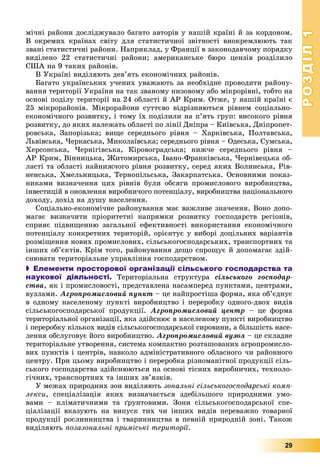 РОЗДІЛРОЗДІЛ11
29
ìі÷íі ðàéîíè äîñëіäæóâàëî áàãàòî àâòîðіâ ó íàøіé êðàїíі é çà êîðäîíîì.
Â îêðåìèõ êðàїíàõ ñâіòó äëÿ ñòàòèñòè÷íîї çâіòíîñòі âèîêðåìëþþòü òàê
çâàíі ñòàòèñòè÷íі ðàéîíè. Íàïðèêëàä, ó Ôðàíöії â çàêîíîäàâ÷îìó ïîðÿäêó
âèäіëåíî 22 ñòàòèñòè÷íі ðàéîíè; àìåðèêàíñüêå áþðî öåíçіâ ðîçäіëèëî
ÑØÀ íà 9 òàêèõ ðàéîíіâ.
Â Óêðàїíі âèäіëÿþòü äåâ’ÿòü åêîíîìі÷íèõ ðàéîíіâ.
Áàãàòî óêðàїíñüêèõ ó÷åíèõ óâàæàþòü çà íåîáõіäíå ïðîâîäèòè ðàéîíó-
âàííÿ òåðèòîðії Óêðàїíè íà òàê çâàíîìó íèçîâîìó àáî ìіêðîðіâíі, òîáòî íà
îñíîâі ïîäіëó òåðèòîðії íà 24 îáëàñòі é ÀÐ Êðèì. Îòæå, ó íàøіé êðàїíі є
25 ìіêðîðàéîíіâ. Ìіêðîðàéîíè ñóòòєâî âіäðіçíÿþòüñÿ ðіâíåì ñîöіàëüíî-
åêîíîìі÷íîãî ðîçâèòêó, і òîìó їõ ïîäіëèëè íà ï’ÿòü ãðóï: âèñîêîãî ðіâíÿ
ðîçâèòêó, äî ÿêèõ íàëåæàòü îáëàñòі ïî ëіíії Äíіïðà – Êèїâñüêà, Äíіïðîïåò-
ðîâñüêà, Çàïîðіçüêà; âèùå ñåðåäíüîãî ðіâíÿ – Õàðêіâñüêà, Ïîëòàâñüêà,
Ëüâіâñüêà, ×åðêàñüêà, Ìèêîëàїâñüêà; ñåðåäíüîãî ðіâíÿ – Îäåñüêà, Ñóìñüêà,
Õåðñîíñüêà, ×åðíіãіâñüêà, Êіðîâîãðàäñüêà; íèæ÷å ñåðåäíüîãî ðіâíÿ –
ÀÐ Êðèì, Âіííèöüêà, Æèòîìèðñüêà, Іâàíî-Ôðàíêіâñüêà, ×åðíіâåöüêà îá-
ëàñòі òà îáëàñòі íàéíèæ÷îãî ðіâíÿ ðîçâèòêó, ñåðåä ÿêèõ Âîëèíñüêà, Ðіâ-
íåíñüêà, Õìåëüíèöüêà, Òåðíîïіëüñüêà, Çàêàðïàòñüêà. Îñíîâíèìè ïîêàç-
íèêàìè âèçíà÷åííÿ öèõ ðіâíіâ áóëè îáñÿãè ïðîìèñëîâîãî âèðîáíèöòâà,
іíâåñòèöіé â îíîâëåííÿ âèðîáíè÷îãî ïîòåíöіàëó, âèðîáíèöòâà íàöіîíàëüíîãî
äîõîäó, äîõіä íà äóøó íàñåëåííÿ.
Ñîöіàëüíî-åêîíîìі÷íå ðàéîíóâàííÿ ìàє âàæëèâå çíà÷åííÿ. Âîíî äîïî-
ìàãàє âèçíà÷èòè ïðіîðèòåòíі íàïðÿìêè ðîçâèòêó ãîñïîäàðñòâ ðåãіîíіâ,
ñïðèÿє ïіäâèùåííþ çàãàëüíîї åôåêòèâíîñòі âèêîðèñòàííÿ åêîíîìі÷íîãî
ïîòåíöіàëó êîíêðåòíèõ òåðèòîðіé, îðієíòóє ó âèáîðі äîöіëüíèõ âàðіàíòіâ
ðîçìіùåííÿ íîâèõ ïðîìèñëîâèõ, ñіëüñüêîãîñïîäàðñüêèõ, òðàíñïîðòíèõ òà
іíøèõ îá’єêòіâ. Êðіì òîãî, ðàéîíóâàííÿ äåùî ñïðîùóє é äîïîìàãàє çäіé-
ñíþâàòè òåðèòîðіàëüíå óïðàâëіííÿ ãîñïîäàðñòâîì.
 Елементи просторової організації сільського господарства та
наукової діяльності. Òåðèòîðіàëüíà ñòðóêòóðà ñіëüñüêîãî ãîñïîäàð-
ñòâà, ÿê і ïðîìèñëîâîñòі, ïðåäñòàâëåíà íàñàìïåðåä ïóíêòàìè, öåíòðàìè,
âóçëàìè. Àãðîïðîìèñëîâèé ïóíêò – öå íàéïðîñòіøà ôîðìà, ÿêà îá’єäíóє
â îäíîìó íàñåëåíîìó ïóíêòі âèðîáíèöòâî і ïåðåðîáêó îäíîãî-äâîõ âèäіâ
ñіëüñüêîãîñïîäàðñüêîї ïðîäóêöії. Àãðîïðîìèñëîâèé öåíòð – öå ôîðìà
òåðèòîðіàëüíîї îðãàíіçàöії, ÿêà çäіéñíþє â íàñåëåíîìó ïóíêòі âèðîáíèöòâî
і ïåðåðîáêó êіëüêîõ âèäіâ ñіëüñüêîãîñïîäàðñüêîї ñèðîâèíè, à áіëüøіñòü íàñå-
ëåííÿ îáñëóãîâóє éîãî âèðîáíèöòâî. Àãðîïðîìèñëîâèé âóçîë – öå ñêëàäíå
òåðèòîðіàëüíå óòâîðåííÿ, ñèñòåìà êîìïàêòíî ðîçòàøîâàíèõ àãðîïðîìèñëî-
âèõ ïóíêòіâ і öåíòðіâ, íàâêîëî àäìіíіñòðàòèâíîãî îáëàñíîãî ÷è ðàéîííîãî
öåíòðó. Ïðè öüîìó âèðîáíèöòâî і ïåðåðîáêà ðіçíîìàíіòíîї ïðîäóêöії ñіëü-
ñüêîãî ãîñïîäàðñòâà çäіéñíþþòüñÿ íà îñíîâі òіñíèõ âèðîáíè÷èõ, òåõíîëî-
ãі÷íèõ, òðàíñïîðòíèõ òà іíøèõ çâ’ÿçêіâ.
Ó ìåæàõ ïðèðîäíèõ çîí âèäіëÿþòü çîíàëüíі ñіëüñüêîãîñïîäàðñüêі êîìï-
ëåêñè, ñïåöіàëіçàöіÿ ÿêèõ âèçíà÷àєòüñÿ çäåáіëüøîãî ïðèðîäíèìè óìî-
âàìè – êëіìàòè÷íèìè òà ґðóíòîâèìè. Çîíè ñіëüñüêîãîñïîäàðñüêîї ñïå-
öіàëіçàöії âêàçóþòü íà âèïóñê òèõ ÷è іíøèõ âèäіâ ïåðåâàæíî òîâàðíîї
ïðîäóêöії ðîñëèííèöòâà і òâàðèííèöòâà â ïåâíіé ïðèðîäíіé çîíі. Òàêîæ
âèäіëÿþòü ïîçàçîíàëüíі ïðèìіñüêі òåðèòîðії.
 