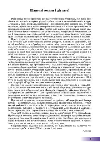 3
Øàíîâíі þíàêè і äіâ÷àòà!
Ðàäі íàãîäі çíîâó ïðèâіòàòè âàñ íà ãåîãðàôі÷íèõ ñòîðіíêàõ. Ìè äóæå ñïî-
äіâàєìîñÿ, ùî ñâіò ïðèðîäè ðіäíîї êðàїíè, ç ÿêèì âè îçíàéîìèëèñÿ â êóðñі
«Óêðàїíà ó ñâіòі: ïðèðîäà, íàñåëåííÿ», ïî-ñïðàâæíüîìó çàõîïèâ âàñ. І òåïåð
âè çíàєòå, ùî íå ëèøå äàëåêі ìàòåðèêè é îêåàíè, à é âëàñíà êðàїíà áàãàòà íà
äèâîâèæíі ïðèðîäíі îá’єêòè. Âàì òàêîæ óæå âіäîìî, ùî ïðèðîäà ðіäíîї êðà-
їíè і çàãàëîì Çåìëі – öå íå òіëüêè îá’єêò íàøîãî ìèëóâàííÿ і çàõîïëåííÿ. Öå
ùå é ñåðåäîâèùå æèòòєäіÿëüíîñòі òèõ, õòî íàñåëÿє íàøó Çåìëþ. Ñàìå ëþäè
áóëè і çàâæäè çàëèøàòèìóòüñÿ ãîëîâíîþ äіéîâîþ îñîáîþ íà íàøіé ïëàíåòі.
Ïðîòå ó ïðèðîäі ìåøêàíöі Çåìëі ÷åðïàþòü íå ëèøå íàñíàãó äëÿ ïðàöі,
à é ïîòðіáíі äëÿ ïîâíîöіííîãî æèòòÿ ðåñóðñè. ßêèìè æ ðåñóðñàìè, ùî
âêðàé íåîáõіäíі äëÿ äîáðîáóòó íàñåëåííÿ ñâіòó, ëþäñòâî âîëîäіє â äîñòàòíіé
êіëüêîñòі é íàñêіëüêè ðàöіîíàëüíî їõ âèêîðèñòîâóє? Ùî ðîáèìî äëÿ òîãî,
ùîá çàáåçïå÷èòè êðàїíó òèìè áàãàòñòâàìè, ÿêі ïðèðîäà íàäàëà íàì íå
ïîâíîþ ìіðîþ? ßêі íàïðÿìêè ãîñïîäàðþâàííÿ íàáóëè â íàøіé êðàїíі é ó
ñâіòі äîñòàòíüîãî ðîçâèòêó і ÿêі âèêëèêàþòü çàíåïîêîєííÿ?
Âіäïîâіäі íà öі òà áàãàòî іíøèõ çàïèòàíü âè çíàéäåòå íà ñòîðіíêàõ íà-
øîãî ïіäðó÷íèêà, äå êðîê çà êðîêîì ïåðåä âàìè ðîçãîðòàòèìåòüñÿ íàäçâè-
÷àéíî ñêëàäíà, àëå âîäíî÷àñ і öіêàâà êàðòèíà ãîñïîäàðñüêèõ âçàєìîçâ’ÿçêіâ.
Âè ïåðåêîíàєòåñÿ, ùî ïðîìèñëîâіñòü і ñіëüñüêå ãîñïîäàðñòâî, òðàíñïîðò і
ñîöіàëüíà ñôåðà, çîâíіøíі åêîíîìі÷íі âіäíîñèíè íåðîçðèâíî ïîâ’ÿçàíі ìіæ
ñîáîþ. Âîíè, âëàñíå, óòâîðþþòü єäèíèé «ìåõàíіçì», åôåêòèâíіñòü ðîáîòè
ÿêîãî âіä÷óâàє íà ñîáі êîæíèé ç íàñ. Ìèíå íå òàê áàãàòî ÷àñó, і âàì äîâå-
äåòüñÿ ñàìîñòіéíî âèðіøóâàòè ïðîáëåìè, òàê ÷è іíàêøå ïîâ’ÿçàíі ñàìå іç
öèì «ìåõàíіçìîì», ùî âіäîìèé ó íàóöі ÿê ãîñïîäàðñüêèé êîìïëåêñ. Ùîá
áóòè äî öüîãî ãîòîâèìè, ìè é ïðîïîíóєìî âàì îçíàéîìèòèñÿ ç íîâèì êóð-
ñîì ãåîãðàôії «Óêðàїíà і ñâіòîâå ãîñïîäàðñòâî».
Ç îãëÿäó íà êðàùі òðàäèöії íàøèõ ïîïåðåäíіõ ïіäðó÷íèêіâ ç ãåîãðàôії і
äëÿ ïîëåãøåííÿ âàøîãî íàâ÷àííÿ ó öіé êíèçі çáåðåæåíî ðіçíîìàíіòòÿ ðóá-
ðèê. Ñåðåä íèõ äîáðå âіäîìі âàì «Іñòîðіÿ ãåîãðàôії», «Íàóêîâі äèñêóñії»,
«Íàöіîíàëüíå íàäáàííÿ». Їõíє ïðèçíà÷åííÿ çàëèøàєòüñÿ íåçìіííèì –
ðîçøèðèòè âàø ñâіòîãëÿä, àêöåíòóâàòè óâàãó íà ãîëîâíîìó, ñïîíóêàòè âàñ
äî ðîçäóìіâ і íàâ÷èòè ðîáèòè âèñíîâêè.
Ïðàêòè÷íі çàâäàííÿ, çàïðîïîíîâàíі â ðóáðèöі «Ãåîãðàôі÷íèé іíòåð-
àêòèâ», äîïîìîæóòü âàì íàáóòè íåîáõіäíèõ ïðàêòè÷íèõ íàâè÷îê, «Ïðàê-
òè÷íі ðîáîòè» – çàêðіïèòè їõ. À ïåðåâіðèòè, íàñêіëüêè öå âàì óäàëîñÿ,
äîïîìîæóòü ðóáðèêè «Ãîëîâíå» і «Ïåðåâіðèìî ñâîї çíàííÿ і âìіííÿ».
Îòîæ ïåðåâіðòå ñåáå, îòðèìàéòå íàñîëîäó âіä âëàñíèõ ìîæëèâîñòåé!
Òàê, ùîá óâіéòè â äîðîñëå æèòòÿ, âàì íå îáîâ’ÿçêîâî áóòè ãåîãðàôàìè.
Ïðîòå âêðàé âàæëèâî ñàìå òåïåð çà äîïîìîãîþ ãåîãðàôії çðîçóìіòè ãîëîâíі
ïðèíöèïè îðãàíіçàöії âèðîáíèöòâà і ñóñïіëüñòâà. Âèðîáíèöòâà, ïðîäóêöієþ
ÿêîãî êîæíèé ç âàñ êîðèñòóєòüñÿ і áóäå êîðèñòóâàòèñÿ ùîäåííî. Ñóñïіëü-
ñòâà, ó ÿêîìó âè æèâåòå і ÿêå ìàєòå ðîçáóäîâóâàòè.
Ñêîðèñòàéòåñÿ íàäàíèì âàì øàíñîì, íå âіäêëàäàéòå íà ìàéáóòíє òå,
ùî ìîæíà çðîáèòè òåïåð! Óñïіõіâ âàì і íàñíàãè!
Àâòîðè
 