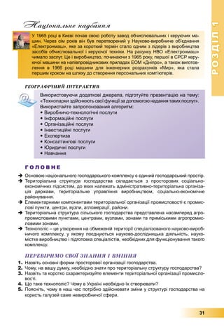 РОЗДІЛРОЗДІЛ11
31
Національне надбання
ÃÅÎÃÐÀÔІ×ÍÈÉ ІÍÒÅÐÀÊÒÈÂ
Г О Л О В Н Е
 Основою національного господарського комплексу є єдиний господарський простір.
 Територіальна структура господарства складається з просторових соціально-
економічних підсистем, до яких належать адміністративно-територіальна організа-
ція держави, територіальне управління виробництвом, соціально-економічне
районування.
 Елементарними компонентами територіальної організації промисловості є промис-
лові пункти, центри, вузли, агломерації, райони.
 Територіальна структура сільського господарства представлена насамперед агро-
промисловими пунктами, центрами, вузлами, зонами та приміськими агропромис-
ловими зонами.
 Технополіс – це утворення на обмеженій території спеціалізованого науково-вироб-
ничого комплексу, у якому поєднуються науково-дослідницька діяльність, науко-
містке виробництво і підготовка спеціалістів, необхідних для функціонування такого
комплексу.
ÏÅÐÅÂІÐÈÌÎ ÑÂÎЇ ÇÍÀÍÍß І ÂÌІÍÍß
1. Назвіть основні форми просторової організації господарства.
2. Чому, на вашу думку, необхідно знати про територіальну структуру господарства?
3. Назвіть та коротко схарактеризуйте елементи територіальної організації промисло-
вості.
4. Що таке технополіс? Чому в Україні необхідно їх створювати?
5. Поясніть, чому в наш час потрібно здійснювати зміни у структурі господарства на
користь галузей саме невиробничої сфери.
У 1965 році в Києві почав свою роботу завод обчислювальних і керуючих ма-
шин. Через сім років він був перетворений у Науково-виробниче об’єднання
«Електронмаш», яке за короткий термін стало одним з лідерів з виробництва
засобів обчислювальної і керуючої техніки. На рахунку НВО «Електронмаш»
чимало заслуг. Це і виробництво, починаючи з 1965 року, першої в СРСР керу-
ючої машини на напівпровідникових приладах ЕОМ «Дніпро», а також виготов-
лення в 1966 році машини для інженерних розрахунків «Мир», яка стала
першим кроком на шляху до створення персональних комп’ютерів.
Використовуючи додаткові джерела, підготуйте презентацію на тему:
«Технопарки здійснюють свої функції за допомогою надання таких послуг».
Використайте запропонований алгоритм:
 Виробничо-технологічні послуги
 Інформаційні послуги
 Організаційні послуги
 Інвестиційні послуги
 Експертиза
 Консалтингові послуги
 Юридичні послуги
 Навчання
 