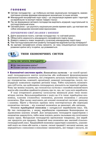РОЗДІЛРОЗДІЛ11
37
Г О Л О В Н Е
 Світове господарство – це глобальна система національних господарств, взаємо-
пов’язаних різними формами міжнародних економічних та інших зв’язків.
 Міжнародний географічний поділ праці – це спеціалізація окремих країн і територій
на виробництві та експорті певних товарів і послуг.
 Під час формування світового господарства виділяють аграрний, індустріальний та
постіндустріальний етапи.
 Світовий ринок – це сукупність національних ринків окремих країн, що пов’язані між
собою міжнародними економічними відносинами.
ÏÅÐÅÂІÐÈÌÎ ÑÂÎЇ ÇÍÀÍÍß І ÂÌІÍÍß
1. Дайте визначення понять «світове господарство» та «світовий ринок».
2. Обґрунтуйте неминучість міжнародного географічного поділу праці.
3. Доведіть наявність нових тенденцій у сучасному міжнародному поділі праці.
4. Чим постіндустріальний етап розвитку господарства відрізняється від попередніх?
5. За картами географічного атласу визначте, на чому спеціалізуються економічно
розвинені країни світу та країни, що розвиваються.
ÒÈÏÈ ÅÊÎÍÎÌІ×ÍÈÕ ÑÈÑÒÅÌ
 Що таке економіка країни?
 Основні сектори та галузі економіки.
 Економічні системи країн. Åêîíîìі÷íà ñèñòåìà – öå ñïîñіá îðãàíі-
çàöії ãîñïîäàðñüêîãî æèòòÿ ñóñïіëüñòâà àáî îñîáëèâîñòі ôóíêöіîíóâàííÿ
âçàєìîïîâ’ÿçàíèõ åëåìåíòіâ, ÿêі óòâîðþþòü çàãàëüíó åêîíîìі÷íó ñòðóêòó-
ðó: ïіäïðèєìñòâà, êîìïàíії, îðãàíіçàöії, äîìàøíі ãîñïîäàðñòâà, ãàëóçі, ãîñ-
ïîäàðñüêі êîìïëåêñè îêðåìèõ ðåãіîíіâ òîùî. Òîáòî ñóêóïíіñòü åêîíîìі÷-
íèõ ñóá’єêòіâ, ùî çäіéñíþþòü ãîñïîäàðñüêó äіÿëüíіñòü íà òåðèòîðії êðàїíè.
Òîìó ùå ìîæíà ñêàçàòè, ùî åêîíîìі÷íà ñèñòåìà є ñïîñîáîì åêîíîìі÷íîãî
æèòòÿ àáî ñïîñîáîì ïðèéíÿòòÿ ðіøåíü ïðî òå, ùî, ÿê і äëÿ êîãî âèðîáëÿòè.
Ó õîäі іñòîðè÷íîãî ðîçâèòêó ñóñïіëüñòâà âèíèêàëè ðіçíі òèïè åêîíî-
ìі÷íèõ ñèñòåì. Çàãàëüíîïðèéíÿòèì є ïîäіë íà 4 їõ òèïè: òðàäèöіéíà åêî-
íîìіêà, ïëàíîâà (êîìàíäíà) åêîíîìіêà, ðèíêîâà åêîíîìіêà і çìіøàíà
åêîíîìіêà. Ïðè öüîìó âèäіëÿþòü äâі îñíîâíі åêîíîìі÷íі ñèñòåìè: ðèíêîâó
і ïëàíîâó. Ïðîòå ó áàãàòüîõ êðàїíàõ ñâіòó ñïîñòåðіãàєòüñÿ àáî ïåðåõіäíà
åêîíîìі÷íà ñèñòåìà – âіä ïëàíîâîї åêîíîìіêè äî ðèíêîâîї, àáî çìіøàíà.
Îñíîâîþ òðàäèöіéíîї åêîíîìіêè є íàòóðàëüíå âèðîáíèöòâî (ìàë. 15).
Öå òèï ãîñïîäàðñòâà, ó ÿêîìó âèðîáíèöòâî ñïðÿìîâàíî áåçïîñåðåäíüî íà
çàäîâîëåííÿ âëàñíèõ ïîòðåá. Äëÿ íàòóðàëüíèõ ãîñïîäàðñòâ õàðàêòåðíîþ є
åêîíîìі÷íà çàìêíóòіñòü, òîáòî âîíè іñíóþòü äîñèòü іçîëüîâàíî âіä ñóñïіëüíîãî
ïîäіëó ïðàöі. Íàòóðàëüíå ãîñïîäàðñòâî ïðîòèëåæíå òîâàðíîìó, ÿêå âèðîá-
ëÿє ïðîäóêòè äëÿ ïðîäàæó. Çàçâè÷àé òàêà åêîíîìіêà ìàє çíà÷íèé ñіëüñüêî-
ãîñïîäàðñüêèé óõèë. Òðàäèöіéíіé åêîíîìіöі õàðàêòåðíі êëàíîâіñòü, óçàêîíå-
íèé ïîäіë íà ñòàíè àáî êàñòè, à òàêîæ ñèëüíі òðàäèöії і íåãëàñíі çàêîíè, ùî
ïåðåäàþòüñÿ ç ïîêîëіííÿ â ïîêîëіííÿ і âèçíà÷àþòü, ÿêі òîâàðè і ïîñëóãè, ÿê
§7.
 