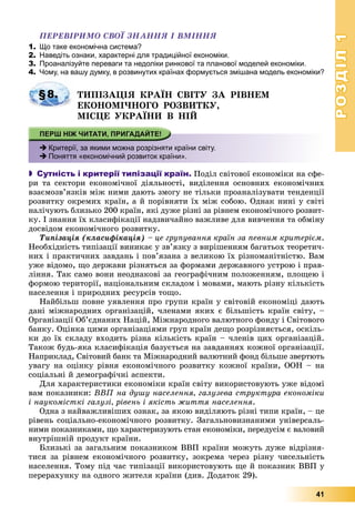 РОЗДІЛРОЗДІЛ11
41
ÏÅÐÅÂІÐÈÌÎ ÑÂÎЇ ÇÍÀÍÍß І ÂÌІÍÍß
1. Що таке економічна система?
2. Наведіть ознаки, характерні для традиційної економіки.
3. Проаналізуйте переваги та недоліки ринкової та планової моделей економіки.
4. Чому, на вашу думку, в розвинутих країнах формується змішана модель економіки?
ÒÈÏІÇÀÖІß ÊÐÀЇÍ ÑÂІÒÓ ÇÀ ÐІÂÍÅÌ
ÅÊÎÍÎÌІ×ÍÎÃÎ ÐÎÇÂÈÒÊÓ,
ÌІÑÖÅ ÓÊÐÀЇÍÈ Â ÍІÉ
 Критерії, за якими можна розрізняти країни світу.
 Поняття «економічний розвиток країни».
 Сутність і критерії типізації країн. Ïîäіë ñâіòîâîї åêîíîìіêè íà ñôå-
ðè òà ñåêòîðè åêîíîìі÷íîї äіÿëüíîñòі, âèäіëåííÿ îñíîâíèõ åêîíîìі÷íèõ
âçàєìîçâ’ÿçêіâ ìіæ íèìè äàþòü çìîãó íå òіëüêè ïðîàíàëіçóâàòè òåíäåíöії
ðîçâèòêó îêðåìèõ êðàїí, à é ïîðіâíÿòè їõ ìіæ ñîáîþ. Îäíàê íèíі ó ñâіòі
íàëі÷óþòü áëèçüêî 200 êðàїí, ÿêі äóæå ðіçíі çà ðіâíåì åêîíîìі÷íîãî ðîçâèò-
êó. І çíàííÿ їõ êëàñèôіêàöії íàäçâè÷àéíî âàæëèâå äëÿ âèâ÷åííÿ òà îáìіíó
äîñâіäîì åêîíîìі÷íîãî ðîçâèòêó.
Òèïіçàöіÿ (êëàñèôіêàöіÿ) – öå ãðóïóâàííÿ êðàїí çà ïåâíèì êðèòåðієì.
Íåîáõіäíіñòü òèïіçàöії âèíèêàє ó çâ’ÿçêó ç âèðіøåííÿì áàãàòüîõ òåîðåòè÷-
íèõ і ïðàêòè÷íèõ çàâäàíü і ïîâ’ÿçàíà ç âåëèêîþ їõ ðіçíîìàíіòíіñòþ. Âàì
óæå âіäîìî, ùî äåðæàâè ðіçíÿòüñÿ çà ôîðìàìè äåðæàâíîãî óñòðîþ і ïðàâ-
ëіííÿ. Òàê ñàìî âîíè íåîäíàêîâі çà ãåîãðàôі÷íèì ïîëîæåííÿì, ïëîùåþ і
ôîðìîþ òåðèòîðії, íàöіîíàëüíèì ñêëàäîì і ìîâàìè, ìàþòü ðіçíó êіëüêіñòü
íàñåëåííÿ і ïðèðîäíèõ ðåñóðñіâ òîùî.
Íàéáіëüø ïîâíå óÿâëåííÿ ïðî ãðóïè êðàїí ó ñâіòîâіé åêîíîìіöі äàþòü
äàíі ìіæíàðîäíèõ îðãàíіçàöіé, ÷ëåíàìè ÿêèõ є áіëüøіñòü êðàїí ñâіòó, –
Îðãàíіçàöії Îá’єäíàíèõ Íàöіé, Ìіæíàðîäíîãî âàëþòíîãî ôîíäó і Ñâіòîâîãî
áàíêó. Îöіíêà öèìè îðãàíіçàöіÿìè ãðóï êðàїí äåùî ðîçðіçíÿєòüñÿ, îñêіëü-
êè äî їõ ñêëàäó âõîäèòü ðіçíà êіëüêіñòü êðàїí – ÷ëåíіâ öèõ îðãàíіçàöіé.
Òàêîæ áóäü-ÿêà êëàñèôіêàöіÿ áàçóєòüñÿ íà çàâäàííÿõ êîæíîї îðãàíіçàöії.
Íàïðèêëàä, Ñâіòîâèé áàíê òà Ìіæíàðîäíèé âàëþòíèé ôîíä áіëüøå çâåðòþòü
óâàãó íà îöіíêó ðіâíÿ åêîíîìі÷íîãî ðîçâèòêó êîæíîї êðàїíè, ÎÎÍ – íà
ñîöіàëüíі é äåìîãðàôі÷íі àñïåêòè.
Äëÿ õàðàêòåðèñòèêè åêîíîìіêè êðàїí ñâіòó âèêîðèñòîâóþòü óæå âіäîìі
âàì ïîêàçíèêè: ÂÂÏ íà äóøó íàñåëåííÿ, ãàëóçåâà ñòðóêòóðà åêîíîìіêè
і íàóêîìіñòêі ãàëóçі, ðіâåíü і ÿêіñòü æèòòÿ íàñåëåííÿ.
Îäíà ç íàéâàæëèâіøèõ îçíàê, çà ÿêîþ âèäіëÿþòü ðіçíі òèïè êðàїí, – öå
ðіâåíü ñîöіàëüíî-åêîíîìі÷íîãî ðîçâèòêó. Çàãàëüíîâèçíàíèìè óíіâåðñàëü-
íèìè ïîêàçíèêàìè, ùî õàðàêòåðèçóþòü ñòàí åêîíîìіêè, ïåðåäóñіì є âàëîâèé
âíóòðіøíіé ïðîäóêò êðàїíè.
Áëèçüêі çà çàãàëüíèì ïîêàçíèêîì ÂÂÏ êðàїíè ìîæóòü äóæå âіäðіçíÿ-
òèñÿ çà ðіâíåì åêîíîìі÷íîãî ðîçâèòêó, çîêðåìà ÷åðåç ðіçíó ÷èñåëüíіñòü
íàñåëåííÿ. Òîìó ïіä ÷àñ òèïіçàöії âèêîðèñòîâóþòü ùå é ïîêàçíèê ÂÂÏ ó
ïåðåðàõóíêó íà îäíîãî æèòåëÿ êðàїíè (äèâ. Äîäàòîê 29).
§8.
 