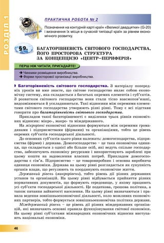 РОЗДІЛРОЗДІЛ11
46
Позначення на контурній карті країн «Великої двадцятки» (G-20)
і визначення їх місця в сучасній типізації країн за рівнем еконо-
мічного розвитку.
ÁÀÃÀÒÎÐІÂÍÅÂІÑÒÜ ÑÂІÒÎÂÎÃÎ ÃÎÑÏÎÄÀÐÑÒÂÀ,
ÉÎÃÎ ÏÐÎÑÒÎÐÎÂÀ ÑÒÐÓÊÒÓÐÀ
ÇÀ ÊÎÍÖÅÏÖІЄÞ «ÖÅÍÒÐ–ÏÅÐÈÔÅÐІß»
 Чинники розміщення виробництва.
 Форми просторової організації виробництва.
 Багаторівневість світового господарства. Ç ìàòåðіàëó ïîïåðåä-
íіõ óðîêіâ âè âæå çíàєòå, ùî ñâіòîâå ãîñïîäàðñòâî ÿâëÿє ñîáîþ åêîíî-
ìі÷íó ñèñòåìó, ÿêà ñêëàäàєòüñÿ ç áàãàòüîõ îêðåìèõ åëåìåíòіâ і ñóá’єêòіâ.
Ç ðîçâèòêîì ñâіòîâîãî ãîñïîäàðñòâà âîíè ñòàëè òіñíî âçàєìîïîâ’ÿçàíі,
âèäîçìіíþþòüñÿ é óñêëàäíþþòüñÿ. Òàêі âіäíîñèíè ìіæ îêðåìèìè åëåìåí-
òàìè ñâіòîâîãî ãîñïîäàðñòâà óòâîðþþòü ðіçíі ðіâíі. Òîìó є âñі ïіäñòàâè
ãîâîðèòè ïðî áàãàòîðіâíåâіñòü ñâіòîâîãî ãîñïîäàðñòâà.
Ïðèêëàäîì òàêîї áàãàòîðіâíåâîñòі є âèäіëåííÿ òðüîõ ðіâíіâ åêîíîìі÷-
íèõ âіäíîñèí: ìіêðî-, ìàêðî- òà ìіæäåðæàâíîãî.
Íà ìіêðîðіâíі åêîíîìі÷íі âіäíîñèíè ôîðìóþòüñÿ ìіæ îêðåìèìè ãðîìà-
äÿíàìè і ïіäïðèєìñòâàìè (ôіðìàìè) òà îðãàíіçàöіÿìè, òîáòî öå ðіâåíü
îêðåìèõ ñóá’єêòіâ ãîñïîäàðñüêîї äіÿëüíîñòі.
Äî îñíîâíèõ ñóá’єêòіâ öüîãî ðіâíÿ íàëåæàòü: äîìîãîñïîäàðñòâà, ïіäïðè-
єìñòâà (ôіðìè) і äåðæàâà. Äîìîãîñïîäàðñòâî – öå òàêà åêîíîìі÷íà îäèíè-
öÿ, ùî ñêëàäàєòüñÿ ç îäíієї àáî áіëüøå îñіá, ÿêі âåäóòü ñïіëüíå ãîñïîäàð-
ñòâî, çàáåçïå÷óþòü åêîíîìіêó ðåñóðñàìè і âèêîðèñòîâóþòü çàðîáëåíі ïðè
öüîìó êîøòè íà çàäîâîëåííÿ âëàñíèõ ïîòðåá. Ïðèêëàäîì äîìîãîñïî-
äàðñòâà є ñіì’ÿ. Ïіäïðèєìñòâî – öå òîâàðîâèðîáíèê і îñíîâíà âèðîáíè÷à
îäèíèöÿ åêîíîìіêè. Äåðæàâà íà öüîìó ðіâíі ðîçãëÿäàєòüñÿ ÿê ñóêóïíіñòü
îðãàíіâ âëàäè, ùî ðåãóëþþòü òà êîîðäèíóþòü åêîíîìі÷íå æèòòÿ.
Äåðæàâíèé ðіâåíü (ìàêðîðіâåíü), òîáòî ðіâåíü äії ðіçíèõ äåðæàâíèõ
óñòàíîâ òà îðãàíіçàöіé. Íà öüîìó ðіâíі âіäáóâàєòüñÿ ïðèéíÿòòÿ ðіçíèõ
íîðìàòèâíèõ äîêóìåíòіâ, ùî ôîðìóþòü ñåðåäîâèùå, ó ÿêîìó ïðàöþþòü
óñі ñóá’єêòè ãîñïîäàðñüêîї äіÿëüíîñòі. Öå ïîäàòêîâà, ãðîøîâà ïîëіòèêà, à
òàêîæ ïèòàííÿ çàéíÿòîñòі íàñåëåííÿ. Íà öüîìó ðіâíі âèçíà÷àþòüñÿ і ïðà-
âèëà âåäåííÿ çîâíіøíüîåêîíîìі÷íîї äіÿëüíîñòі, êîëî ìîæëèâèõ åêîíîìі÷-
íèõ ïàðòíåðіâ, òîáòî ôîðìóєòüñÿ çîâíіøíüîåêîíîìі÷íà ïîëіòèêà äåðæàâè.
Ìіæäåðæàâíèé ðіâåíü – öå ðіâåíü äії ðіçíèõ ìіæäåðæàâíèõ îðãàíіçà-
öіé, ÿêі âèçíà÷àþòü îñíîâíі ïðàâèëà ôóíêöіîíóâàííÿ ñâіòîâîї åêîíîìіêè.
Íà öüîìó ðіâíі ñóá’єêòàìè ìіæíàðîäíèõ åêîíîìі÷íèõ âіäíîñèí âèñòóïà-
þòü íàöіîíàëüíі åêîíîìіêè.
ПРАКТИЧНА РОБОТА № 2
§9.
 