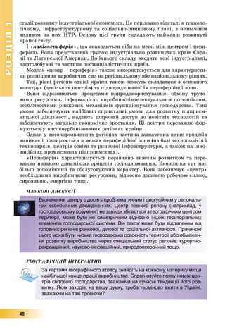 РОЗДІЛРОЗДІЛ11
48
ñòàäії ðîçâèòêó іíäóñòðіàëüíîї åêîíîìіêè. Öå ïîðіâíÿíî âіäñòàëі â òåõíîëî-
ãі÷íîìó, іíôðàñòðóêòóðíîìó òà ñîöіàëüíî-ðèíêîâîìó ïëàíі, ç íåçíà÷íèì
âïëèâîì íà íèõ ÍÒÐ. Îñíîâó öієї ãðóïè ñêëàäàþòü íàéìåíø ðîçâèíóòі
êðàїíè ñâіòó.
І «íàïіâïåðèôåðіÿ», ùî çíàõîäèòüñÿ íіáè íà ìåæі ìіæ öåíòðîì і ïåðè-
ôåðієþ. Âîíà ïðåäñòàâëåíà ãðóïîþ іíäóñòðіàëüíî ðîçâèíóòèõ êðàїí Єâðà-
çії òà Ëàòèíñüêîї Àìåðèêè. Äî їõíüîãî ñêëàäó âõîäÿòü íîâі іíäóñòðіàëüíі,
íàôòîäîáóâíі òà ÷àñòèíà ïîñòñîöіàëіñòè÷íèõ êðàїí.
Ìîäåëü «öåíòð – ïåðèôåðіÿ» òàêîæ âèêîðèñòîâóєòüñÿ äëÿ õàðàêòåðèñòè-
êè ðîçìіùåííÿ âèðîáíè÷èõ ñèë íà ðåãіîíàëüíîìó àáî íàöіîíàëüíîìó ðіâíÿõ.
Òàê, ðіçíі ðåãіîíè îäíієї êðàїíè òàêîæ ìîæóòü ñêëàäàòèñÿ ç îñíîâíîãî
«öåíòðó» (äåêіëüêîõ öåíòðіâ) òà ïіäïîðÿäêîâàíîї їì ïåðèôåðіéíîї çîíè.
Âîíè âіäðіçíÿþòüñÿ ïðîöåñàìè ïðèðîäîêîðèñòóâàííÿ, îáìіíó òðóäî-
âèìè ðåñóðñàìè, іíôîðìàöієþ, âèðîáíè÷î-іíòåëåêòóàëüíèì ïîòåíöіàëîì,
îñîáëèâîñòÿìè ðèíêîâèõ ìåõàíіçìіâ ôóíêöіîíóâàííÿ ãîñïîäàðñòâà. Òàêі
óìîâè çàáåçïå÷óþòü íàéáіëüø ñïðèÿòëèâі óìîâè äëÿ ðîçâèòêó ïіäïðèєì-
íèöüêîї äіÿëüíîñòі, íàäàþòü øèðîêèé äîñòóï äî íîâіòíіõ òåõíîëîãіé òà
çàáåçïå÷óþòü çàãàëüíå åêîíîìі÷íå çðîñòàííÿ. Öі öåíòðè ïåðåâàæíî ôîð-
ìóþòüñÿ ó âèñîêîóðáàíіçîâàíèõ ðåãіîíàõ êðàїíè.
Îäíàê ó âèñîêîðîçâèíåíèõ ðåãіîíàõ ÷àñòèíà çàçíà÷åíèõ âèùå ïðîöåñіâ
âèíèêàє і ïîøèðþєòüñÿ â ìåæàõ ïåðèôåðіéíîї çîíè (íà áàçі òåõíîïîëіñіâ і
òåõíîïàðêіâ, öåíòðіâ îñâіòè òà ðèíêîâîї іíôðàñòðóêòóðè, à òàêîæ íà іííî-
âàöіéíèõ ïðîìèñëîâèõ ïіäïðèєìñòâàõ).
«Ïåðèôåðіÿ» õàðàêòåðèçóєòüñÿ ïîðіâíÿíî íèæ÷èì ðîçâèòêîì òà ïåðå-
âàæíî íèçüêîþ äèíàìіêîþ ïðîöåñіâ ãîñïîäàðþâàííÿ. Åêîíîìіêà òóò ìàє
áіëüø äîïîìіæíèé òà îáñëóãîâóþ÷èé õàðàêòåð. Âîíà çàáåçïå÷óє «öåíòð»
íåîáõіäíèìè âèðîáíè÷èìè ðåñóðñàìè, âіäíîñíî äåøåâîþ ðîáî÷îþ ñèëîþ,
ñèðîâèíîþ, åíåðãієþ òîùî.
ÍÀÓÊÎÂІ ÄÈÑÊÓÑІЇ
ÃÅÎÃÐÀÔІ×ÍÈÉ ІÍÒÅÐÀÊÒÈÂ
Визначення центру є досить проблематичним і дискусійним у регіональ-
них економічних дослідженнях. Центр певного регіону (наприклад, у
господарському розумінні) не завжди збігається з географічним центром
території, може бути не симетричним відносно інших територіальних
елементів господарської системи. Він також може бути віддаленим від
головних регіонів ринкової, ділової та соціальної активності. Причиною
цього може бути низька господарська освоєність території або обмежен-
ня розвитку виробництва через спеціальний статус регіонів: курортно-
рекреаційний, науково-інноваційний, природоохоронний тощо.
За картами географічного атласу знайдіть на кожному материку місця
найбільшої концентрації виробництва. Спрогнозуйте появу нових цен-
трів світового господарства, зважаючи на сучасні тенденції його роз-
витку. Яких заходів, на вашу думку, треба терміново вжити в Україні,
зважаючи на такі прогнози?
 