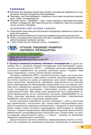 РОЗДІЛРОЗДІЛ11
49
Г О Л О В Н Е
 Відносини між окремими елементами світового господарства відбуваються на різ-
них рівнях. Світове господарство є багаторівневим.
 Прикладом такої багаторівневості є виділення трьох рівнів економічних відносин:
мікро-, макро- та міждержавного.
 Концепція «центр – периферія» – один з нових підходів до характеристики моделі
світового господарства. Цей підхід ґрунтується на виділенні таких його складових
частин, як центр і периферія.
ÏÅÐÅÂІÐÈÌÎ ÑÂÎЇ ÇÍÀÍÍß І ÂÌІÍÍß
1. Спрогнозуйте появу нових центрів світового господарства, зважаючи на сучасні тен-
денції його розвитку.
2. Визначте чинники найбільшої концентрації виробництва в різних регіонах світу.
3. Укажіть, які загрози можуть виникнути для країн «периферії» у результаті їхньої еко-
номічної взаємодії з країнами «центру».
4. У чому полягає сутність концепції «центр – периферія»?
ÑÓ×ÀÑÍІ ÒÅÍÄÅÍÖІЇ ÐÎÇÂÈÒÊÓ
ÑÂІÒÎÂÎÃÎ ÃÎÑÏÎÄÀÐÑÒÂÀ
 Що таке світове господарство?
 Галузі, що є визначальними в епоху НТР.
 Сучасні тенденції розвитку світового господарства. Ç äðóãîї ïî-
ëîâèíè ÕÕ ñò. ðîçâèòîê ñâіòîâîãî ãîñïîäàðñòâà òіñíî ïîâ’ÿçàíèé ç íàóêî-
âî-òåõíі÷íîþ ðåâîëþöієþ (ÍÒÐ) – ãëèáîêèìè ÿêіñíèìè ïåðåòâîðåííÿìè
ñóñïіëüíîãî âèðîáíèöòâà ïіä âïëèâîì äîñÿãíåíü íàóêè і òåõíіêè. Ñàìå
òàêèõ ïåðåòâîðåíü і çàçíàє ñó÷àñíà ñâіòîâà åêîíîìіêà.
Ãîëîâíîþ îñîáëèâіñòþ ÍÒÐ є øâèäêèé ðîçâèòîê íàóêè, ÿêà ñòàëà âàæ-
ëèâîþ ñôåðîþ äіÿëüíîñòі. Àäæå ðіâåíü ñó÷àñíèõ íàóêîâèõ ðîçðîáîê âèçíà-
÷àє ïîñòóï ëþäñòâà íà øëÿõó äî âèðіøåííÿ öіëîї íèçêè ãëîáàëüíèõ ïðî-
áëåì: åêîëîãі÷íîї, ïðîäîâîëü÷îї, ñèðîâèííîї, åíåðãåòè÷íîї òà іí. Ñüîãîäíі
íàóêà ïåðåòâîðèëàñÿ íà áåçïîñåðåäíþ ïðîäóêòèâíó ñèëó, ùî âіäіãðàє âàæ-
ëèâó ðîëü ó âèðîáíè÷èõ ïðîöåñàõ. Òîìó ñòðіìêî ðîçâèâàþòüñÿ íàóêîìіñòêі
ãàëóçі ãîñïîäàðñòâà: åëåêòðîíіêà, êîìï’þòåðíà òåõíіêà, ðîáîòîòåõíіêà,
íàíîòåõíîëîãії òîùî. Ïðè öüîìó äåùî çìåíøóєòüñÿ ðîëü òðàäèöіéíèõ ãà-
ëóçåé ïðîìèñëîâîñòі, ÿê-îò: òåêñòèëüíîї, âóãіëüíîї, äåðåâîîáðîáíîї òà іí.
Îòæå, óíàñëіäîê çðîñòàííÿ ÷àñòêè âèñîêîòåõíîëîãі÷íèõ і íàóêîìіñòêèõ
âèðîáíèöòâ çìіíþєòüñÿ ñòðóêòóðà âèðîáíèöòâà.
Іíøîþ âàæëèâîþ îñîáëèâіñòþ ñó÷àñíîї åêîíîìіêè є çìіíà â òåõíі÷íіé
áàçі âèðîáíèöòâà і òåõíîëîãіÿõ. Öå і ïîÿâà íîâèõ êîíñòðóêöіéíèõ ìàòå-
ðіàëіâ іç çàçäàëåãіäü çàäàíèìè âëàñòèâîñòÿìè, і âіäêðèòòÿ òà çàñòîñóâàííÿ
íîâèõ äæåðåë åíåðãії (àòîìíîї, òåðìîÿäåðíîї), êîìï’þòåðíîї òà ëàçåðíîї
òåõíіêè, і øèðîêå âèêîðèñòàííÿ іíôîðìàöіéíèõ òåõíîëîãіé, áіîòåõíîëîãіé,
ðîáîòîòåõíіêè, ðåñóðñîçáåðіãàþ÷èõ òåõíîëîãіé òîùî. Ç îäíîãî áîêó, öå çíà÷-
íî ïіäâèùóє ïðîäóêòèâíіñòü ïðàöі, à ç іíøîãî – âïëèâàє íà çìåíøåííÿ
çàéíÿòîñòі ïðàöåçäàòíîãî íàñåëåííÿ.
Äåäàëі áіëüøîãî çíà÷åííÿ íàáóâàþòü ïðèðîäîîõîðîííà òåõíіêà і òåõíî-
ëîãії, ÿêі âïëèâàþòü íà çìåíøåííÿ øêіäëèâèõ âèêèäіâ àáî їõ çàïîáіãàííÿ
§10.
 