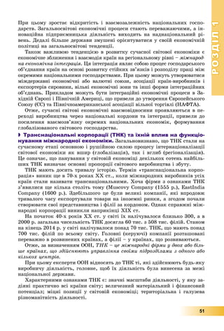 РОЗДІЛРОЗДІЛ11
51
Ïðè öüîìó çðîñòàє âіäêðèòіñòü і âçàєìîçàëåæíіñòü íàöіîíàëüíèõ ãîñïî-
äàðñòâ. Çàãàëüíîñâіòîâі åêîíîìі÷íі ïðîöåñè ñòàþòü ïåðåâàæàþ÷èìè, à іí-
íîâàöіéíà ïіäïðèєìíèöüêà äіÿëüíіñòü âèõîäèòü íà íàäíàöіîíàëüíèé ðі-
âåíü. Äåäàëі áіëüøå äåðæàâè çìóøåíі îðієíòóâàòèñÿ ó ñâîїé åêîíîìі÷íіé
ïîëіòèöі íà çàãàëüíîñâіòîâі òåíäåíöії.
Òàêîæ âàæëèâîþ òåíäåíöієþ â ðîçâèòêó ñó÷àñíîї ñâіòîâîї åêîíîìіêè є
åêîíîìі÷íå çáëèæåííÿ і âçàєìîäіÿ êðàїí íà ðåãіîíàëüíîìó ðіâíі – ìіæíàðîä-
íà åêîíîìі÷íà іíòåãðàöіÿ. Öÿ іíòåãðàöіÿ ÿâëÿє ñîáîþ ïðîöåñ ãîñïîäàðñüêîãî
îá’єäíàííÿ êðàїí íà îñíîâі ðîçâèòêó ñòіéêèõ çâ’ÿçêіâ і ðîçïîäіëó ïðàöі ìіæ
îêðåìèìè íàöіîíàëüíèìè ãîñïîäàðñòâàìè. Ïðè öüîìó ìîæóòü óòâîðþâàòèñÿ
ìіæäåðæàâíі åêîíîìі÷íі àáî âàëþòíі ñîþçè, àñîöіàöії êðàїí-âèðîáíèêіâ і
åêñïîðòåðіâ ñèðîâèíè, âіëüíі åêîíîìі÷íі çîíè òà іíøі ôîðìè іíòåãðàöіéíèõ
îá’єäíàíü. Ïðèêëàäîì ìîæóòü áóòè іíòåãðàöіéíі åêîíîìі÷íі ïðîöåñè â Çà-
õіäíіé Єâðîïі і Ïіâíі÷íіé Àìåðèöі, ùî ïðèâåëè äî óòâîðåííÿ Єâðîïåéñüêîãî
Ñîþçó (ЄÑ) òà Ïіâíі÷íîàìåðèêàíñüêîї àñîöіàöії âіëüíîї òîðãіâëі (ÍÀÔÒÀ).
Îòæå, ñó÷àñíі ñâіòîâі åêîíîìі÷íі âçàєìîâіäíîñèíè ïðîÿâëÿþòüñÿ â ïå-
ðåõîäі âèðîáíèöòâà ÷åðåç íàöіîíàëüíі êîðäîíè òà іíòåãðàöії, ïðèâåëè äî
ïîñèëåííÿ âçàєìîçâ’ÿçêó îêðåìèõ íàöіîíàëüíèõ åêîíîìіê, ôîðìóâàííÿ
ãëîáàëіçîâàíîãî ñâіòîâîãî ãîñïîäàðñòâà.
 Транснаціональні корпорації (ТНК) та їхній вплив на функціо-
нування міжнародної економіки. Çàãàëüíîâèçíàíî, ùî ÒÍÊ ñòàëè íà
ñó÷àñíîìó åòàïі îñíîâíîþ і ðóøіéíîþ ñèëîþ ïðîöåñó іíòåðíàöіîíàëіçàöії
ñâіòîâîї åêîíîìіêè ÿê âøèð (ãëîáàëіçàöіÿ), òàê і âãëèá (ðåãіîíàëіçàöіÿ).
Öå îçíà÷àє, ùî ïàíóâàííÿ ó ñâіòîâіé åêîíîìіöі äåêіëüêîõ ñîòåíü íàéáіëü-
øèõ ÒÍÊ âèçíà÷àє îñíîâíі ïðîïîðöії ñâіòîâîãî âèðîáíèöòâà і çáóòó.
ÒÍÊ ìàþòü äîñèòü òðèâàëó іñòîðіþ. Òåðìіí «òðàíñíàöіîíàëüíà êîðïî-
ðàöіÿ» âèíèê ùå â 70-õ ðîêàõ ÕÕ ñò., êîëè ìіæíàðîäíèõ âèðîáíèêіâ óñіõ
êðàїí ñòàëè íàçèâàòè òðàíñíàöіîíàëüíèìè. Õî÷à ôіðìè ç îçíàêàìè ÒÍÊ
ç’ÿâèëèñÿ ùå êіëüêà ñòîëіòü òîìó (Muscovy Company (1555 p.), EastIndia
Company (1600 p.). Çäåáіëüøîãî öå áóëè âåëèêі êîìïàíії, ÿêі âïðîäîâæ
òðèâàëîãî ÷àñó åêñïîðòóâàëè òîâàðè íà іíîçåìíі ðèíêè, à çãîäîì ïî÷àëè
ñòâîðþâàòè ñâîї ïðåäñòàâíèöòâà і ôіëії çà êîðäîíîì. Îäíàê ñïðàâæíі ìіæ-
íàðîäíі êîðïîðàöії âèíèêëè íàïðèêіíöі XIX ñò.
Íà ïî÷àòîê 40-õ ðîêіâ ÕÕ ñò. ó ñâіòі їõ íàëі÷óâàëîñÿ áëèçüêî 300, à â
2000 ð. çàãàëüíà ÷èñåëüíіñòü ÒÍÊ äîñÿãëà 60 òèñ. ç 508 òèñ. ôіëіé. Ñòàíîì
íà êіíåöü 2014 ð. ó ñâіòі íàëі÷óâàëîñÿ ïîíàä 70 òèñ. ÒÍÊ, ùî ìàþòü ïîíàä
700 òèñ. ôіëіé ïî âñüîìó ñâіòó. Ãîëîâíі (êåðóþ÷і) êîìïàíії ðîçòàøîâàíі
ïåðåâàæíî â ðîçâèíåíèõ êðàїíàõ, à ôіëії – ó êðàїíàõ, ùî ðîçâèâàþòüñÿ.
Îòæå, çà âèçíà÷åííÿì ÎÎÍ, ÒÍÊ – öå ìіæíàðîäíі ôіðìè ó äâîõ àáî áіëü-
øå êðàїíàõ, ùî çäіéñíþþòü óïðàâëіííÿ ñâîїìè ïіäðîçäіëàìè ç îäíîãî àáî
êіëüêîõ öåíòðіâ.
Ïðè öüîìó åêñïåðòè ÎÎÍ âіäíîñÿòü äî ÒÍÊ òі, ÿêі çäіéñíþþòü áóäü-ÿêó
âèðîáíè÷ó äіÿëüíіñòü, ãîëîâíå, ùîá їõ äіÿëüíіñòü áóëà âèíåñåíà çà ìåæі
íàöіîíàëüíîї äåðæàâè.
Õàðàêòåðíèìè îçíàêàìè ÒÍÊ є: çíà÷íі ìàñøòàáè äіÿëüíîñòі, ó ÿêó çà-
äіÿíі ïðàêòè÷íî âñі êðàїíè ñâіòó; âåëè÷åçíèé ìàòåðіàëüíèé і ôіíàíñîâèé
ïîòåíöіàë; ìіöíі ïîçèöії ó ñâіòîâіé åêîíîìіöі; òåðèòîðіàëüíà і ãàëóçåâà
ðіçíîìàíіòíіñòü äіÿëüíîñòі.
 