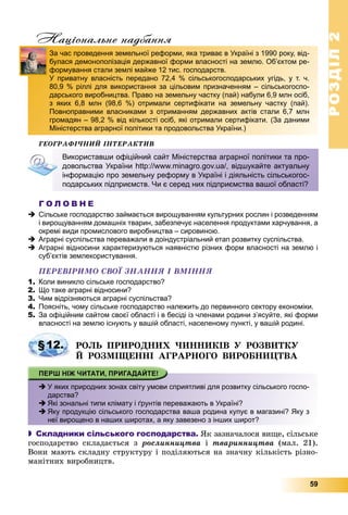 РОЗДІЛРОЗДІЛ22
59
Національне надбання
ÃÅÎÃÐÀÔІ×ÍÈÉ ІÍÒÅÐÀÊÒÈÂ
Г О Л О В Н Е
 Сільське господарство займається вирощуванням культурних рослин і розведенням
і вирощуванням домашніх тварин, забезпечує населення продуктами харчування, а
окремі види промислового виробництва – сировиною.
 Аграрні суспільства переважали в доіндустріальний етап розвитку суспільства.
 Аграрні відносини характеризуються наявністю різних форм власності на землю і
суб’єктів землекористування.
ÏÅÐÅÂІÐÈÌÎ ÑÂÎЇ ÇÍÀÍÍß І ÂÌІÍÍß
1. Коли виникло сільське господарство?
2. Що таке аграрні відносини?
3. Чим відрізняються аграрні суспільства?
4. Поясніть, чому сільське господарство належить до первинного сектору економіки.
5. За офіційним сайтом своєї області і в бесіді із членами родини з’ясуйте, які форми
власності на землю існують у вашій області, населеному пункті, у вашій родині.
ÐÎËÜ ÏÐÈÐÎÄÍÈÕ ×ÈÍÍÈÊІÂ Ó ÐÎÇÂÈÒÊÓ
É ÐÎÇÌІÙÅÍÍІ ÀÃÐÀÐÍÎÃÎ ÂÈÐÎÁÍÈÖÒÂÀ
 У яких природних зонах світу умови сприятливі для розвитку сільського госпо-
дарства?
 Які зональні типи клімату і ґрунтів переважають в Україні?
 Яку продукцію сільського господарства ваша родина купує в магазині? Яку з
неї вирощено в наших широтах, а яку завезено з інших широт?
 Складники сільського господарства. ßê çàçíà÷àëîñÿ âèùå, ñіëüñüêå
ãîñïîäàðñòâî ñêëàäàєòüñÿ ç ðîñëèííèöòâà і òâàðèííèöòâà (ìàë. 21).
Âîíè ìàþòü ñêëàäíó ñòðóêòóðó і ïîäіëÿþòüñÿ íà çíà÷íó êіëüêіñòü ðіçíî-
ìàíіòíèõ âèðîáíèöòâ.
д
За час проведення земельної реформи, яка триває в Україні з 1990 року, від-
булася демонополізація державної форми власності на землю. Об’єктом ре-
формування стали землі майже 12 тис. господарств.
У приватну власність передано 72,4 % сільськогосподарських угідь, у т. ч.
80,9 % ріллі для використання за цільовим призначенням – сільськогоспо-
дарського виробництва. Право на земельну частку (пай) набули 6,9 млн осіб,
з яких 6,8 млн (98,6 %) отримали сертифікати на земельну частку (пай).
Повноправними власниками з отриманням державних актів стали 6,7 млн
громадян – 98,2 % від кількості осіб, які отримали сертифікати. (За даними
Міністерства аграрної політики та продовольства України.)
Використавши офіційний сайт Міністерства аграрної політики та про-
довольства України http://www.minagro.gov.ua/, відшукайте актуальну
інформацію про земельну реформу в Україні і діяльність сільськогос-
подарських підприємств. Чи є серед них підприємства вашої області?
§12.
 
