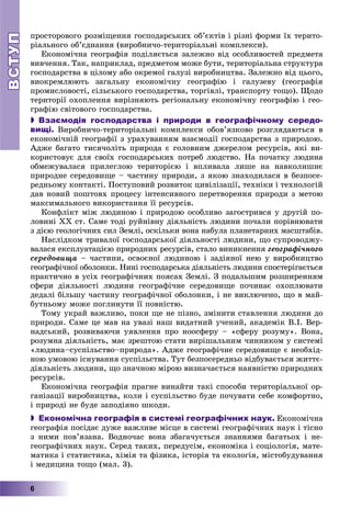 ВСТУПВСТУП
6
ïðîñòîðîâîãî ðîçìіùåííÿ ãîñïîäàðñüêèõ îá’єêòіâ і ðіçíі ôîðìè їõ òåðèòî-
ðіàëüíîãî îá’єäíàííÿ (âèðîáíè÷î-òåðèòîðіàëüíі êîìïëåêñè).
Åêîíîìі÷íà ãåîãðàôіÿ ïîäіëÿєòüñÿ çàëåæíî âіä îñîáëèâîñòåé ïðåäìåòà
âèâ÷åííÿ. Òàê, íàïðèêëàä, ïðåäìåòîì ìîæå áóòè, òåðèòîðіàëüíà ñòðóêòóðà
ãîñïîäàðñòâà â öіëîìó àáî îêðåìîї ãàëóçі âèðîáíèöòâà. Çàëåæíî âіä öüîãî,
âèîêðåìëþþòü çàãàëüíó åêîíîìі÷íó ãåîãðàôіþ і ãàëóçåâó (ãåîãðàôіÿ
ïðîìèñëîâîñòі, ñіëüñüêîãî ãîñïîäàðñòâà, òîðãіâëі, òðàíñïîðòó òîùî). Ùîäî
òåðèòîðії îõîïëåííÿ âèðіçíÿþòü ðåãіîíàëüíó åêîíîìі÷íó ãåîãðàôіþ і ãåî-
ãðàôіþ ñâіòîâîãî ãîñïîäàðñòâà.
 Взаємодія господарства і природи в географічному середо-
вищі. Âèðîáíè÷î-òåðèòîðіàëüíі êîìïëåêñè îáîâ’ÿçêîâî ðîçãëÿäàþòüñÿ â
åêîíîìі÷íіé ãåîãðàôії ç óðàõóâàííÿì âçàєìîäії ãîñïîäàðñòâà ç ïðèðîäîþ.
Àäæå áàãàòî òèñÿ÷îëіòü ïðèðîäà є ãîëîâíèì äæåðåëîì ðåñóðñіâ, ÿêі âè-
êîðèñòîâóє äëÿ ñâîїõ ãîñïîäàðñüêèõ ïîòðåá ëþäñòâî. Íà ïî÷àòêó ëþäèíà
îáìåæóâàëàñÿ ïðèëåãëîþ òåðèòîðієþ і âïëèâàëà ëèøå íà íàâêîëèøíє
ïðèðîäíå ñåðåäîâèùå – ÷àñòèíó ïðèðîäè, ç ÿêîþ çíàõîäèëàñÿ â áåçïîñå-
ðåäíüîìó êîíòàêòі. Ïîñòóïîâèé ðîçâèòîê öèâіëіçàöії, òåõíіêè і òåõíîëîãіé
äàâ íîâèé ïîøòîâõ ïðîöåñó іíòåíñèâíîãî ïåðåòâîðåííÿ ïðèðîäè ç ìåòîþ
ìàêñèìàëüíîãî âèêîðèñòàííÿ її ðåñóðñіâ.
Êîíôëіêò ìіæ ëþäèíîþ і ïðèðîäîþ îñîáëèâî çàãîñòðèâñÿ ó äðóãіé ïî-
ëîâèíі XX ñò. Ñàìå òîäі ðóéíіâíó äіÿëüíіñòü ëþäèíè ïî÷àëè ïîðіâíþâàòè
ç äієþ ãåîëîãі÷íèõ ñèë Çåìëі, îñêіëüêè âîíà íàáóëà ïëàíåòàðíèõ ìàñøòàáіâ.
Íàñëіäêîì òðèâàëîї ãîñïîäàðñüêîї äіÿëüíîñòі ëþäèíè, ùî ñóïðîâîäæó-
âàëàñÿ åêñïëóàòàöієþ ïðèðîäíèõ ðåñóðñіâ, ñòàëî âèíèêíåííÿ ãåîãðàôі÷íîãî
ñåðåäîâèùà – ÷àñòèíè, îñâîєíîї ëþäèíîþ і çàäіÿíîї íåþ ó âèðîáíèöòâî
ãåîãðàôі÷íîї îáîëîíêè. Íèíі ãîñïîäàðñüêà äіÿëüíіñòü ëþäèíè ñïîñòåðіãàєòüñÿ
ïðàêòè÷íî â óñіõ ãåîãðàôі÷íèõ ïîÿñàõ Çåìëі. Ç ïîäàëüøèì ðîçøèðåííÿì
ñôåðè äіÿëüíîñòі ëþäèíè ãåîãðàôі÷íå ñåðåäîâèùå ïî÷èíàє îõîïëþâàòè
äåäàëі áіëüøó ÷àñòèíó ãåîãðàôі÷íîї îáîëîíêè, і íå âèêëþ÷åíî, ùî â ìàé-
áóòíüîìó ìîæå ïîãëèíóòè її ïîâíіñòþ.
Òîìó óêðàé âàæëèâî, ïîêè ùå íå ïіçíî, çìіíèòè ñòàâëåííÿ ëþäèíè äî
ïðèðîäè. Ñàìå öå ìàâ íà óâàçі íàø âèäàòíèé ó÷åíèé, àêàäåìіê Â.І. Âåð-
íàäñüêèé, ðîçâèâàþ÷è óÿâëåííÿ ïðî íîîñôåðó – «ñôåðó ðîçóìó». Âîíà,
ðîçóìíà äіÿëüíіñòü, ìàє çðåøòîþ ñòàòè âèðіøàëüíèì ÷èííèêîì ó ñèñòåìі
«ëþäèíà–ñóñïіëüñòâî–ïðèðîäà». Àäæå ãåîãðàôі÷íå ñåðåäîâèùå є íåîáõіä-
íîþ óìîâîþ іñíóâàííÿ ñóñïіëüñòâà. Òóò áåçïîñåðåäíüî âіäáóâàєòüñÿ æèòòє-
äіÿëüíіñòü ëþäèíè, ùî çíà÷íîþ ìіðîþ âèçíà÷àєòüñÿ íàÿâíіñòþ ïðèðîäíèõ
ðåñóðñіâ.
Åêîíîìі÷íà ãåîãðàôіÿ ïðàãíå âèíàéòè òàêі ñïîñîáè òåðèòîðіàëüíîї îð-
ãàíіçàöії âèðîáíèöòâà, êîëè і ñóñïіëüñòâî áóäå ïî÷óâàòè ñåáå êîìôîðòíî,
і ïðèðîäі íå áóäå çàïîäіÿíî øêîäè.
 Економічна географія в системі географічних наук. Åêîíîìі÷íà
ãåîãðàôіÿ ïîñіäàє äóæå âàæëèâå ìіñöå â ñèñòåìі ãåîãðàôі÷íèõ íàóê і òіñíî
ç íèìè ïîâ’ÿçàíà. Âîäíî÷àñ âîíà çáàãà÷óєòüñÿ çíàííÿìè áàãàòüîõ і íå-
ãåîãðàôі÷íèõ íàóê. Ñåðåä òàêèõ, ïåðåäóñіì, åêîíîìіêà і ñîöіîëîãіÿ, ìàòå-
ìàòèêà і ñòàòèñòèêà, õіìіÿ òà ôіçèêà, іñòîðіÿ òà åêîëîãіÿ, ìіñòîáóäóâàííÿ
і ìåäèöèíà òîùî (ìàë. 3).
 