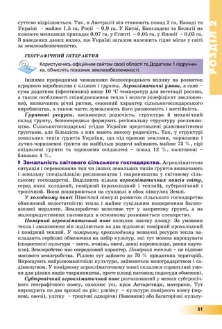 РОЗДІЛРОЗДІЛ22
61
ñóòòєâî âіäðіçíÿєòüñÿ. Òàê, â Àâñòðàëії âіí ñòàíîâèòü ïîíàä 2 ãà, Êàíàäі òà
Óêðàїíі – ìàéæå 1,5 ãà, Ðîñії – 0,9 ãà. Ó Êèòàї, Áàíãëàäåø òà Áåëüãії íà
êîæíîãî ìåøêàíöÿ ïðèïàäàє 0,07 ãà, ó Єãèïòі – 0,05 ãà, ó ßïîíії – 0,03 ãà.
Ç íàâåäåíèõ äàíèõ âèäíî, ùî Óêðàїíі çàãàëîì íàëåæèòü ãіäíå ìіñöå ó ñâіòі
çà çåìëåçàáåçïå÷åíіñòþ.
ÃÅÎÃÐÀÔІ×ÍÈÉ ІÍÒÅÐÀÊÒÈÂ
Іíøèìè ïðèðîäíèìè ÷èííèêàìè áåçïîñåðåäíüîãî âïëèâó íà ðîçâèòîê
àãðàðíîãî âèðîáíèöòâà є êëіìàò і ґðóíòè. Àãðîêëіìàòè÷íі óìîâè, à ñàìå –
ñóìà äîäàòíèõ (åôåêòèâíèõ) âèùå 10 Ñ òåìïåðàòóð äëÿ âåãåòàöії ðîñëèí,
à òàêîæ îñîáëèâîñòі ñïіââіäíîøåííÿ òåïëà і âîëîãè (êîåôіöієíò çâîëîæåí-
íÿ), âèçíà÷àþòü ðі÷íі ðèòìè, ñåçîííèé õàðàêòåð ñіëüñüêîãîñïîäàðñüêîãî
âèðîáíèöòâà, à òàêîæ ÷àñòî çóìîâëþþòü éîãî ðèçèêîâіñòü і íåñòіéêіñòü.
Ґðóíòîâі ðåñóðñè, íàñàìïåðåä ðîäþ÷іñòü, ñòðóêòóðà é ìåõàíі÷íèé
ñêëàä ґðóíòó, áåçïîñåðåäíüî ôîðìóþòü ðåãіîíàëüíó ñòðóêòóðó ðîñëèííè-
öòâà. Ñіëüñüêîãîñïîäàðñüêі óãіääÿ Óêðàїíè ïðåäñòàâëåíі ðіçíîìàíіòíèìè
ґðóíòàìè, àëå áіëüøіñòü ç íèõ ìàþòü âèñîêó ðîäþ÷іñòü. Òàê, ó ñòðóêòóðі
çîíàëüíèõ òèïіâ ґðóíòіâ Óêðàїíè, ùî ïіä îðíèìè çåìëÿìè, ÷îðíîçåìè і
ëó÷íî-÷îðíîçåìíі ґðóíòè ÿê íàéáіëüø ðîäþ÷і çàéìàþòü ìàéæå 73 %, ñіðі
îïіäçîëåíі ґðóíòè òà ÷îðíîçåìè îïіäçîëåíі – ïîíàä 12 %, êàøòàíîâі –
áëèçüêî 4 %.
 Зональність світового сільського господарства. Àãðîêëіìàòè÷íà
ñèòóàöіÿ і ïåðåâàæàííÿ òèõ ÷è іíøèõ çîíàëüíèõ òèïіâ ґðóíòіâ âèçíà÷àþòü
і çîíàëüíó ñïåöіàëіçàöіþ ðîñëèííèöòâà і òâàðèííèöòâà ó ñâіòîâîìó ñіëü-
ñüêîìó ãîñïîäàðñòâі. Âèäіëÿþòü êіëüêà àãðîêëіìàòè÷íèõ ïîÿñіâ ñâіòó,
ñåðåä ÿêèõ õîëîäíèé, ïîìіðíèé (ïðîõîëîäíèé і òåïëèé), ñóáòðîïі÷íèé і
òðîïі÷íèé. Âîíè ïîøèðþþòüñÿ íà ñóõîäîëі â îáîõ ïіâêóëÿõ Çåìëі.
Ó õîëîäíîìó ïîÿñі Ïіâíі÷íîї ïіâêóëі ðîçâèòîê ñіëüñüêîãî ãîñïîäàðñòâà
îáìåæåíèé íåäîñòàòíіñòþ òåïëà і ìàéæå ñóöіëüíèì ïîøèðåííÿì áàãàòî-
âіêîâîї ìåðçëîòè. Çåìëåðîáñòâî ìîæëèâå òóò ó çàêðèòîìó ґðóíòі, à íà
ìàëîïðîäóêòèâíèõ ïàñîâèùàõ â îñíîâíîìó ðîçâèâàєòüñÿ îëåíÿðñòâî.
Ïîìіðíèé àãðîêëіìàòè÷íèé ïîÿñ îõîïëþє çíà÷íó ïëîùó. Çà óìîâàìè
òåïëà і çâîëîæåííÿ âіí ïîäіëÿєòüñÿ íà äâà ïіäïîÿñè: ïîìіðíèé ïðîõîëîäíèé
і ïîìіðíèé òåïëèé. Ó ïîìіðíîìó ïðîõîëîäíîìó íåçíà÷íі ðåñóðñè òåïëà íà-
êëàäàþòü ñåðéîçíі îáìåæåííÿ íà íàáіð êóëüòóð, ÿêі òóò ìîæíà âèðîùóâàòè
(ñêîðîñòèãëі êóëüòóðè – æèòî, ÿ÷ìіíü, îâî÷і, äåÿêі êîðåíåïëîäè, ðàííÿ êàðòî-
ïëÿ). Çåìëåðîáñòâî ìàє îñåðåäêîâèé õàðàêòåð. Ïîìіðíèé òåïëèé – öå ïіäïîÿñ
ìàñîâîãî çåìëåðîáñòâà. Ðіëëåþ òóò çàéíÿòî äî 70 % ïðèäàòíèõ òåðèòîðіé.
Âèðîùóþòü íàéðіçíîìàíіòíіøі êóëüòóðè, çàéìàþòüñÿ âèíîãðàäàðñòâîì і ñà-
äіâíèöòâîì. Ó ïîìіðíîìó àãðîêëіìàòè÷íîìó ïîÿñі ñêëàëèñÿ ñïðèÿòëèâі óìî-
âè äëÿ ðіçíèõ âèäіâ òâàðèííèöòâà, ïðîòå ïëîùі ïàñîâèù ïîäåêóäè îáìåæåíі.
Ñóáòðîïі÷íèé àãðîêëіìàòè÷íèé ïîÿñ ðîçòàøîâàíèé ó ìåæàõ ñóáòðîïі÷-
íîãî ãåîãðàôі÷íîãî ïîÿñó, îõîïëþє óñі, êðіì Àíòàðêòèäè, ìàòåðèêè. Òóò
âèðîùóþòü ïî äâà âðîæàї íà ðіê: óçèìêó – êóëüòóðè ïîìіðíîãî ïîÿñó (çåð-
íîâі, îâî÷і), óëіòêó – òðîïі÷íі îäíîðі÷íі (áàâîâíèê) àáî áàãàòîðі÷íі êóëüòó-
Користуючись офіційним сайтом своєї області та Додатком 1 підручни-
ка, обчисліть показник землезабезпеченості.
 