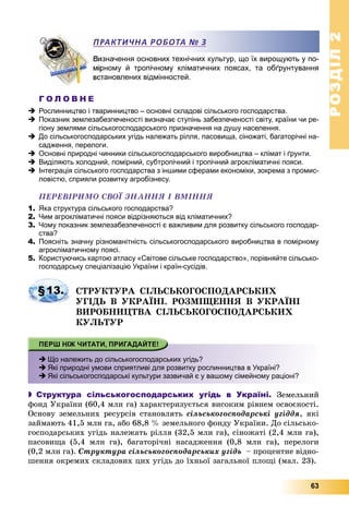 РОЗДІЛРОЗДІЛ22
63
значення основних технічних культур, що їх вирощують у по-
рному й тропічному кліматичних поясах, та обґрунтування
тановлених відмінностей.
Г О Л О В Н Е
 Рослинництво і тваринництво – основні складові сільського господарства.
 Показник землезабезпеченості визначає ступінь забезпеченості світу, країни чи ре-
гіону землями сільськогосподарського призначення на душу населення.
 До сільськогосподарських угідь належать рілля, пасовища, сіножаті, багаторічні на-
садження, перелоги.
 Основні природні чинники сільськогосподарського виробництва – клімат і ґрунти.
 Виділяють холодний, помірний, субтропічний і тропічний агрокліматичні пояси.
 Інтеграція сільського господарства з іншими сферами економіки, зокрема з промис-
ловістю, сприяли розвитку агробізнесу.
ÏÅÐÅÂІÐÈÌÎ ÑÂÎЇ ÇÍÀÍÍß І ÂÌІÍÍß
1. Яка структура сільського господарства?
2. Чим агрокліматичні пояси відрізняються від кліматичних?
3. Чому показник землезабезпеченості є важливим для розвитку сільського господар-
ства?
4. Поясніть значну різноманітність сільськогосподарського виробництва в помірному
агрокліматичному поясі.
5. Користуючись картою атласу «Світове сільське господарство», порівняйте сільсько-
господарську спеціалізацію України і країн-сусідів.
ÑÒÐÓÊÒÓÐÀ ÑІËÜÑÜÊÎÃÎÑÏÎÄÀÐÑÜÊÈÕ
ÓÃІÄÜ Â ÓÊÐÀЇÍІ. ÐÎÇÌІÙÅÍÍß Â ÓÊÐÀЇÍІ
ÂÈÐÎÁÍÈÖÒÂÀ ÑІËÜÑÜÊÎÃÎÑÏÎÄÀÐÑÜÊÈÕ
ÊÓËÜÒÓÐ
 Що належить до сільськогосподарських угідь?
 Які природні умови сприятливі для розвитку рослинництва в Україні?
 Які сільськогосподарські культури зазвичай є у вашому сімейному раціоні?
 Структура сільськогосподарських угідь в Україні. Çåìåëüíèé
ôîíä Óêðàїíè (60,4 ìëí ãà) õàðàêòåðèçóєòüñÿ âèñîêèì ðіâíåì îñâîєíîñòі.
Îñíîâó çåìåëüíèõ ðåñóðñіâ ñòàíîâëÿòü ñіëüñüêîãîñïîäàðñüêі óãіääÿ, ÿêі
çàéìàþòü 41,5 ìëí ãà, àáî 68,8 % çåìåëüíîãî ôîíäó Óêðàїíè. Äî ñіëüñüêî-
ãîñïîäàðñüêèõ óãіäü íàëåæàòü ðіëëÿ (32,5 ìëí ãà), ñіíîæàòі (2,4 ìëí ãà),
ïàñîâèùà (5,4 ìëí ãà), áàãàòîðі÷íі íàñàäæåííÿ (0,8 ìëí ãà), ïåðåëîãè
(0,2 ìëí ãà). Ñòðóêòóðà ñіëüñüêîãîñïîäàðñüêèõ óãіäü – ïðîöåíòíå âіäíî-
øåííÿ îêðåìèõ ñêëàäîâèõ öèõ óãіäü äî їõíüîї çàãàëüíîї ïëîùі (ìàë. 23).
РАКТИЧНА РОБОТА № 3
§13.
 