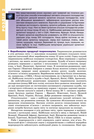 РОЗДІЛ2
74
ÍÀÓÊÎÂІ ÄÈÑÊÓÑІЇ
 Виробництво продукції тваринництва. Òâàðèííèöòâî ðîçâèâàєòüñÿ
â óñіõ ðåãіîíàõ ñâіòó і є âàæëèâîþ ñêëàäîâîþ ñâіòîâîãî ñіëüñüêîãî ãîñïî-
äàðñòâà (çàãàëüíèé îáñÿã âèðîáíèöòâà ïîíàä 12 òðëí ãîëіâ). Ñåðåä ãàëóçåé
òâàðèííèöòâà íàéáіëüø ïîøèðåíå ñêîòàðñòâî. Âîíî ïåðåâàæàє ó êðàїíàõ
і ðåãіîíàõ, ùî ìàþòü âåëèêі ðåñóðñè ïàñîâèù. Õóäîáó ì’ÿñíîãî íàïðÿìêó
ðîçâîäÿòü ïåðåâàæíî ó êðàїíàõ ç ïîñóøëèâèì і ñóõèì êëіìàòîì, íàïðè-
êëàä, â Іíäії, Ïàêèñòàíі, Àðãåíòèíі òîùî. Â åêîíîìі÷íî-ðîçâèíåíèõ êðàї-
íàõ Єâðîïè і Ïіâíі÷íîї Àìåðèêè â óìîâàõ áіëüø âîëîãîãî êëіìàòó (ëіñîâà і
ëіñîñòåïîâà ïðèðîäíі çîíè) ðîçâîäÿòü âåëèêó ðîãàòó õóäîáó ìîëî÷íî-
ì’ÿñíîãî і ì’ÿñíîãî íàïðÿìêіâ. Âèðîáíèöòâî ìîæå áóòè áіëüø іíòåíñèâíèì,
ÿê, íàïðèêëàä, ó ÑØÀ, і áіëüø åêñòåíñèâíèì, ÿê â Àðãåíòèíі ÷è â Àâñòðà-
ëії. Íàéáіëüøå ïîãîëіâ’ÿ õóäîáè â Іíäії, Áðàçèëії, Êèòàї, ÑØÀ, Àðãåíòèíі.
Äî íàéñòàáіëüíіøå ðîçâèòêîâèõ íàïðÿìêіâ òâàðèííèöòâà íàëåæèòü
ñâèíàðñòâî (ïîíàä 800 ìëí ãîëіâ), îñêіëüêè éîãî ðîçâèòîê ìîæëèâèé óñþ-
äè ïðè âèêîðèñòàííі ÿê åêñòåíñèâíî-ïàñîâèùíîãî óòðèìàííÿ õóäîáè, òàê
і öіëîðі÷íîãî ñòіéëîâîãî íà ïðèâіçíèõ êîðìàõ і âіäõîäàõ õàð÷îâîї ïðîìèñ-
ëîâîñòі. Çíà÷íå ïîãîëіâ’ÿ ñâèíåé ó Êèòàї (ïîíàä 50 % ñâіòîâîãî âèðîáíè-
öòâà), áàãàòüîõ êðàїíàõ Єâðîïè – Ôðàíöії, Íіìå÷÷èíі, Іòàëії, Âåëèêіé
Áðèòàíії, Ðîñії, Óêðàїíі, Ïîëüùі. Äîáðå ðîçâèíåíå ñâèíàðñòâî ó ÑØÀ.
Ïòàõіâíèöòâî – îäíà ç íàéáіëüø äèíàìі÷íèõ ãàëóçåé ñâіòîâîãî òâà-
ðèííèöòâà, ùî ðîçâèíåíà ïîâñþäè. Öå çóìîâëåíî çáіëüøåííÿì ïîïèòó íà
ïðîäóêöіþ ïòàõіâíèöòâà. Çíà÷íèõ óñïіõіâ äîñÿãëî ñïåöіàëіçîâàíå іíòåí-
ñèâíå ïòàõіâíèöòâî ì’ÿñíîãî і ÿє÷íîãî íàïðÿìêіâ, ÿêå çàáåçïå÷óє âíóò-
ðіøíі ïîòðåáè áàãàòüîõ êðàїí ñâіòó òà ïîñòà÷àє ïðîäóêöіþ íà åêñïîðò.
Âіâ÷àðñòâî ïîøèðåíå â óñіõ ðåãіîíàõ ñâіòó, ïðîòå ïåðåâàæàє â íàïіâïóñ-
òåëüíèõ і ïóñòåëüíèõ çîíàõ. Íàéáіëüøå ïîãîëіâ’ÿ îâåöü â Àâñòðàëії, Íîâіé
Çåëàíäії, Ïіâäåííіé Àôðèöі, Àðãåíòèíі, Іíäії. Âіâ÷àðñòâî ðîçâèíåíå òàêîæ â
Іñïàíії, Òóðå÷÷èíі, Âåëèêіé Áðèòàíії, Êèòàї, ÑØÀ òà â іíøèõ êðàїíàõ.
Ðèáè і ìîðåïðîäóêòіâ ó ñâіòі îòðèìóþòü óäâі÷і ìåíøå, íіæ ì’ÿñà. Ðè-
áàëüñüêèé ôëîò і ñïåöіàëüíі ïîðòè ç ïіäïðèєìñòâàìè ç ãëèáîêîї ïåðåðîáêè
ìîðåïðîäóêòіâ çàáåçïå÷óþòü íåîáõіäíèé ðіâåíü їõ ñïîæèâàííÿ. Íèíі ïðî-
Між представниками різних наукових шкіл тривалий час точилися дис-
кусії про різні способи інтенсифікації світового сільського господарства.
У результаті дискусій виникло органічне сільське господарство, коли
для збільшення врожайності, забезпечення культурних рослин еле-
ментами мінерального живлення, боротьби зі шкідниками та бур’янами
активніше застосовують сівозміну, органічні добрива, різні методи обро-
бітку ґрунту тощо. Нині на Землі органічне сільське господарство розви-
вається на площі понад 40 млн га. Найбільшими країнами-споживачами
органічної продукції у світі є США, Німеччина, Франція, Китай, Канада.
В Україні органічне виробництво розвивають на 2000 га сільськогоспо-
дарських угідь понад 500 господарств. Наша країна постачає на сві-
товий ринок органічну продукцію, серед якої пшениця, ячмінь, овес,
гречка, кукурудза, чорниця, березовий сік, гірчиця, льон, соняшник, на-
сіння гарбуза та інші. Найбільшим імпортером української органічної
продукції є Німеччина.
 