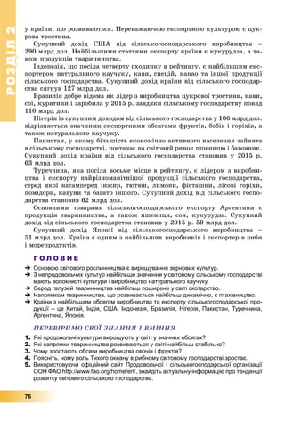 РОЗДІЛРОЗДІЛ22
76
ó êðàїíè, ùî ðîçâèâàþòüñÿ. Ïåðåâàæàþ÷îþ åêñïîðòíîþ êóëüòóðîþ є öóê-
ðîâà òðîñòèíà.
Ñóêóïíèé äîõіä ÑØÀ âіä ñіëüñüêîãîñïîäàðñüêîãî âèðîáíèöòâà –
290 ìëðä äîë. Íàéáіëüøèìè ñòàòòÿìè åêñïîðòó êðàїíè є êóêóðóäçà, à òà-
êîæ ïðîäóêöіÿ òâàðèííèöòâà.
Іíäîíåçіÿ, ùî ïîñіëà ÷åòâåðòó ñõîäèíêó â ðåéòèíãó, є íàéáіëüøèì åêñ-
ïîðòåðîì íàòóðàëüíîãî êàó÷óêó, êàâè, ñïåöіé, êàêàî òà іíøîї ïðîäóêöії
ñіëüñüêîãî ãîñïîäàðñòâà. Ñóêóïíèé äîõіä êðàїíè âіä ñіëüñüêîãî ãîñïîäàð-
ñòâà ñÿãíóâ 127 ìëðä äîë.
Áðàçèëіÿ äîáðå âіäîìà ÿê ëіäåð ç âèðîáíèöòâà öóêðîâîї òðîñòèíè, êàâè,
ñîї, êóðÿòèíè і çàðîáèëà ó 2015 ð. çàâäÿêè ñіëüñüêîìó ãîñïîäàðñòâó ïîíàä
110 ìëðä äîë.
Íіãåðіÿ іç ñóêóïíèì äîõîäîì âіä ñіëüñüêîãî ãîñïîäàðñòâà ó 106 ìëðä äîë.
âіäðіçíÿєòüñÿ çíà÷íèìè åêñïîðòíèìè îáñÿãàìè ôðóêòіâ, áîáіâ і ãîðіõіâ, à
òàêîæ íàòóðàëüíîãî êàó÷óêó.
Ïàêèñòàí, ó ÿêîìó áіëüøіñòü åêîíîìі÷íî àêòèâíîãî íàñåëåííÿ çàéíÿòà
â ñіëüñüêîìó ãîñïîäàðñòâі, ïîñòà÷àє íà ñâіòîâèé ðèíîê ïøåíèöþ і áàâîâíèê.
Ñóêóïíèé äîõіä êðàїíè âіä ñіëüñüêîãî ãîñïîäàðñòâà ñòàíîâèâ ó 2015 ð.
63 ìëðä äîë.
Òóðå÷÷èíà, ÿêà ïîñіëà âîñüìå ìіñöå â ðåéòèíãó, є ëіäåðîì ç âèðîáíè-
öòâà і åêñïîðòó íàéðіçíîìàíіòíіøîї ïðîäóêöії ñіëüñüêîãî ãîñïîäàðñòâà,
ñåðåä ÿêîї íàñàìïåðåä іíæèð, òþòþí, ëèìîíè, ôіñòàøêè, ëіñîâі ãîðіõè,
ïîìіäîðè, êàâóíè òà áàãàòî іíøîãî. Ñóêóïíèé äîõіä âіä ñіëüñüêîãî ãîñïî-
äàðñòâà ñòàíîâèâ 62 ìëðä äîë.
Îñíîâíèìè òîâàðàìè ñіëüñüêîãîñïîäàðñüêîãî åêñïîðòó Àðãåíòèíè є
ïðîäóêöіÿ òâàðèííèöòâà, à òàêîæ ïøåíèöÿ, ñîÿ, êóêóðóäçà. Ñóêóïíèé
äîõіä âіä ñіëüñüêîãî ãîñïîäàðñòâà ñòàíîâèâ ó 2015 ð. 59 ìëðä äîë.
Ñóêóïíèé äîõіä ßïîíії âіä ñіëüñüêîãîñïîäàðñüêîãî âèðîáíèöòâà –
51 ìëðä äîë. Êðàїíà є îäíèì ç íàéáіëüøèõ âèðîáíèêіâ і åêñïîðòåðіâ ðèáè
і ìîðåïðîäóêòіâ.
Г О Л О В Н Е
 Основою світового рослинництва є вирощування зернових культур.
 З непродовольчих культур найбільше значення у світовому сільському господарстві
мають волокнисті культури і виробництво натурального каучуку.
 Серед галузей тваринництва найбільш поширене у світі скотарство.
 Напрямком тваринництва, що розвивається найбільш динамічно, є птахівництво.
 Країни з найбільшим обсягом виробництва та експорту сільськогосподарської про-
дукції – це Китай, Індія, США, Індонезія, Бразилія, Нігерія, Пакистан, Туреччина,
Аргентина, Японія.
ÏÅÐÅÂІÐÈÌÎ ÑÂÎЇ ÇÍÀÍÍß І ÂÌІÍÍß
1. Які продовольчі культури вирощують у світі у значних обсягах?
2. Які напрямки тваринництва розвиваються у світі найбільш стабільно?
3. Чому зростають обсяги виробництва овочів і фруктів?
4. Поясніть, чому роль Тихого океану в рибному світовому господарстві зростає.
5. Використовуючи офіційний сайт Продовольчої і сільськогосподарської організації
ООН ФАО http://www.fao.org/home/en/, знайдіть актуальну інформацію про тенденції
розвитку світового сільського господарства.
 