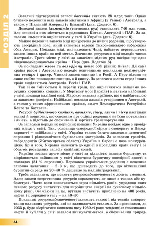 РОЗДІЛРОЗДІЛ22
84
Çàãàëüíі ïіäòâåðäæåíі çàïàñè áîêñèòіâ ñÿãàþòü 28 ìëðä òîíí. Îäíàê
áëèçüêî ïîëîâèíè âñіõ çàïàñіâ ìіñòèòüñÿ â Àôðèöі (ó Ãâіíåї) і Àâñòðàëії, à
òàêîæ ó Ïіâäåííіé Àìåðèöі (ó Áðàçèëії) (äèâ. Äîäàòîê 6).
Äîâåäåíі çàïàñè іëüìåíіòіâ (òèòàíîâèõ ðóä) ñòàíîâëÿòü 740 ìëí òîíí.
Àëå îñíîâíі ç íèõ ìіñòÿòüñÿ â ðîäîâèùàõ Êèòàþ, Àâñòðàëії і ÏÀÐ. Çà çà-
ïàñàìè іëüìåíіòіâ âèðіçíÿєòüñÿ ó ñâіòі é Óêðàїíà (äèâ. Äîäàòîê 6).
Ìàéæå ïîëîâèíà çàïàñіâ ìіäі ïðèóðî÷åíà äî íèçêè ðîäîâèù, ùî óòâîðþ-
þòü ñâîєðіäíèé ïîÿñ, ÿêèé òÿãíåòüñÿ âçäîâæ Òèõîîêåàíñüêîãî óçáåðåææÿ
îáîõ Àìåðèê. Ïîêëàäè ìіäі, ÿêі íàëåæàòü ×èëі, íàáàãàòî ïåðåâåðøóþòü
çàïàñè іíøèõ êðàїí íà öåé ìåòàë. Çíà÷íèìè ðåñóðñàìè ìіäі âîëîäіє òàêîæ
Àâñòðàëіÿ. Òðåòє ìіñöå ó ñâіòі çà çàïàñàìè ìіäíèõ ðóä ïîñіäàє ùå îäíà
ïіâäåííîàìåðèêàíñüêà êðàїíà – Ïåðó (äèâ. Äîäàòîê 6).
Çà ïîêëàäàìè îëîâà òà âîëüôðàìó íåìàє ñîáі ðіâíèõ Êèòàé. Öÿ ñàìà
êðàїíà ðàçîì ç Àâñòðàëієþ âîëîäіє âåëè÷åçíèìè ïîêëàäàìè ïîëіìåòàëі÷-
íèõ ñâèíöþ і öèíêó. ×èìàëі çàïàñè ñâèíöþ і â Ðîñії. À Ïåðó âіäîìà íå
ëèøå ñâîїìè ïîêëàäàìè ñâèíöþ, à é öèíêó. Çà çàïàñàìè çîëîòà ñåðåä іíøèõ
êðàїí âèäіëÿþòüñÿ Àâñòðàëіÿ, Ðîñіÿ і ÏÀÐ.
Òàê ñàìî çìіíþєòüñÿ é ïåðåëіê êðàїí, ùî âèðіçíÿþòüñÿ çàïàñàìè íå-
ðóäíèõ êîðèñíèõ êîïàëèí. Ó Ìåðòâîìó ìîðі (Іçðàїëü) ìіñòÿòüñÿ íàéáіëüøі
ó ñâіòі ïîêëàäè êàëіéíîї ñîëі. Ìàðîêêî âèçíàíà êðàїíîþ, ùî є íàéáàãàòøîþ
çà çàïàñàìè ôîñôàòіâ. Íàéáіëüøі ïîêëàäè àëìàçіâ óòâîðèëèñÿ â Àâñòðàëії,
à òàêîæ ó òàêèõ àôðèêàíñüêèõ êðàїíàõ, ÿê-îò: Äåìîêðàòè÷íà Ðåñïóáëіêà
Êîíãî òà Áîòñâàíà.
Ðåñóðñè áóäіâåëüíîãî êàìіííÿ, âàïíÿêіâ, ãіïñó, ãëèíè і ïіñêó íàñòіëüêè
âåëèêі é ïîøèðåíі, ùî îñíîâíèì ïðè îöіíöі ðîäîâèù є íå їõíÿ ïîòóæíіñòü
і ÿêіñòü, à âіäñòàíü äî ñïîæèâà÷à é âàðòіñòü òðàíñïîðòóâàííÿ.
Çà çàïàñàìè íåðóäíèõ êîðèñíèõ êîïàëèí Óêðàїíà ïîñіäàє îäíå ç ïðîâіä-
íèõ ìіñöü ó ñâіòі. Òàê, ðîäîâèùà ñàìîðîäíîї ñіðêè і îçîêåðèòó â Ïåðåä-
êàðïàòòі – íàéáіëüøі ó ñâіòі. Óêðàїíà òàêîæ áàãàòà çàïàñàìè öåìåíòíîї
ñèðîâèíè і ðіçíîìàíіòíèõ áóäіâåëüíèõ ìàòåðіàëіâ. Çà çàïàñàìè ãðàíіòіâ,
ëàáðàäîðèòіâ (Æèòîìèðñüêà îáëàñòü) Óêðàїíà â Єâðîïі є ïîçà êîíêóðåí-
öієþ. Êðіì òîãî, Óêðàїíà íàëåæèòü äî îäíієї ç ïðîâіäíèõ êðàїí ñâіòó і çà
îáñÿãîì ðîçâіäàíèõ çàïàñіâ êàëіéíèõ ñîëåé.
Óêðàїíà ïîñіäàє äðóãå ìіñöå ó ñâіòі çà êіëüêіñòþ çàïàñіâ áóðøòèíó òà
âіäðіçíÿєòüñÿ íàéâèùèì ó ñâіòі âіäñîòêîì áóðøòèíó þâåëіðíîї ÿêîñòі â
ïîêëàäàõ (24 % ñèðîâèíè). Ïåðåâàãîþ óêðàїíñüêèõ ðîäîâèù є íåâåëèêà
ãëèáèíà çàëÿãàííÿ – 2–3 ì, ùî ïðèçâîäèòü äî òîãî, ùî âіò÷èçíÿíèé
áóðøòèí-ñèðåöü íà 20–40 % äåøåâøå çà êàëіíіíãðàäñüêèé.
Òðåáà çàçíà÷èòè, ùî ïîíÿòòÿ ðåñóðñîçàáåçïå÷åíîñòі є äîñèòü óìîâíèì.
Àäæå çàïàñè åíåðãåòè÷íèõ ðåñóðñіâ âèðàõîâóþòü íå ëèøå â òîííàõ àáî êó-
áîìåòðàõ. ×àñòî âîíè âèçíà÷àþòüñÿ ÷åðåç êіëüêіñòü ðîêіâ, óïðîäîâæ ÿêèõ
ïåâíîãî ðåñóðñó âèñòà÷èòü äëÿ âèðîáíèöòâà åíåðãії íà ñó÷àñíîìó êіëüêіñ-
íîìó ðіâíі. Çâàæàþ÷è íà öå, âóãіëëÿ âèñòà÷èòü ïðèáëèçíî íà 400 ðîêіâ,
íàôòè і ïðèðîäíîãî ãàçó – íà 40–50.
Ïîêàçíèê ðåñóðñîçàáåçïå÷åíîñòі çàëåæèòü òàêîæ і âіä òåìïіâ âèêîðèñ-
òàííÿ ïàëèâíèõ ðåñóðñіâ, ÿêі íå çàëèøàþòüñÿ ñòàëèìè. Çà ïðîãíîçàìè, äî
2035 ð. áóäå çáåðіãàòèñÿ âèÿâëåíà ùå ó 1960-òі ðîêè òåíäåíöіÿ: ñïîæèâàííÿ
íàôòè é âóãіëëÿ ó ñâіòі çàãàëîì çíèæóâàòèìåòüñÿ, à ñïîæèâàííÿ ïðèðîä-
 