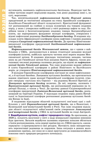РОЗДІЛРОЗДІЛ22
86
âóãëåâîäíіâ, íàçèâàþòü íàôòîãàçîíîñíèìè áàñåéíàìè. Ïîäåêóäè òàêі áà-
ñåéíè ÷àñòêîâî âêðèòі ìîðñüêèìè âîäàìè, òîæ äåÿêі ðîäîâèùà íèíі є, ïî
ñóòі, ìîðñüêèìè.
Òàê, âñåñâіòíüîâіäîìèé íàôòîãàçîíîñíèé áàñåéí Ïåðñüêîї çàòîêè
ïðèóðî÷åíèé äî òåêòîíі÷íîї çàïàäèíè íà ñòèêó Àðàâіéñüêîї ïëàòôîðìè і
Àëüïіéñüêî-Ãіìàëàéñüêîї îáëàñòі ñêëàä÷àñòîñòі. Êðèñòàëі÷íèé ôóíäàìåíò
òóò ðîçòàøîâàíèé íà ãëèáèíі â êіëüêà êіëîìåòðіâ ïіä òîâùåþ îñàäîâèõ
ïîðіä, ó ÿêèõ і óòâîðèëèñÿ íàéáіëüøі ó ñâіòі ðîäîâèùà íàôòè òà ãàçó. Ïî-
äіáíèì ÷èíîì ó áàãàòîêіëîìåòðîâèõ îñàäîâèõ òîâùàõ Çàõіäíîñèáіðñüêîї
ïëèòè, ùî ïåðåêðèâàþòü ôóíäàìåíò ìîëîäîї ïëàòôîðìè, óòâîðèëèñÿ і
âіäîìі íàôòîãàçîâі ðîäîâèùà Çàõіäíîñèáіðñüêîãî áàñåéíó. Â îñàäîâèõ âіä-
êëàäàõ ïëèòè Àôðèêàíñüêîї ïëàòôîðìè íèçêà íàôòîâèõ і ãàçîâèõ ðîäîâèù
óòâîðèëà Ñàõàðñüêèé íàôòîãàçîíîñíèé áàñåéí. Äî ïðîãèíó Ïіâíі÷íîàìå-
ðèêàíñüêîї ïëàòôîðìè ïðèóðî÷åíèé Çàõіäíîêàíàäñüêèé íàôòîãàçîíîñ-
íèé áàñåéí.
Íàôòîãàçîíîñíèé áàñåéí Ìåêñèêàíñüêîї çàòîêè, ùî є îäíèì ç íàé-
áіëüøèõ ó ÑØÀ, ðîçòàøîâóєòüñÿ â ìåæàõ ãіãàíòñüêîї çàïàäèíè ìîëîäîї
ïëàòôîðìè (ïëèòè), íàéáіëüø ïðîãíóòà ÷àñòèíà ÿêîї âêðèòà âîäàìè Ìåê-
ñèêàíñüêîї çàòîêè. Â îñàäîâèõ âіäêëàäàõ òåêòîíі÷íèõ çàïàäèí, ÷àñòèíà
ÿêèõ íà äíі Ãâіíåéñüêîї çàòîêè áіëÿ çàõіäíèõ áåðåãіâ Àôðèêè, òàêîæ ðîç-
òàøîâàíі ÷èñëåííі ðîäîâèùà ïàëèâíèõ ðåñóðñіâ, ùî âіäîìі ÿê íàôòîãàçî-
íîñíèé áàñåéí Ãâіíåéñüêîї çàòîêè. Òàê ñàìî ìîðñüêèìè âîäàìè çàéíÿòà
é ïëèòà Єâðîïåéñüêîї ïëàòôîðìè â ðàéîíі Ïіâíі÷íîãî òà Áàëòіéñüêîãî
ìîðіâ, äå óòâîðèâñÿ Ïіâíі÷íîìîðñüêèé íàôòîãàçîíîñíèé áàñåéí.
Ç ìîëîäîþ Єâðîïåéñüêîþ ïëàòôîðìîþ ïîâ’ÿçàíі íå ëèøå íàôòîãàçîíîñ-
íі, à é âóãіëüíі áàñåéíè. Ëàíöþæîê âóãіëüíèõ áàñåéíіâ, ùî ïðîñòÿãàєòüñÿ
âçäîâæ ïіâíі÷íîãî êðàþ ìîëîäîї Єâðîïåéñüêîї ïëàòôîðìè (ïëèòè), óòâî-
ðþє ñâîєðіäíó «âóãіëüíó âіñü Єâðîïè» – âіä ðîäîâèù Âåëèêîї Áðèòàíії äî
Äîíåöüêîãî âóãіëüíîãî áàñåéíó âêëþ÷íî. Äî íåї, çîêðåìà, íàëåæèòü і
Âåðõíüîñіëåçüêèé âóãіëüíèé áàñåéí, ùî ðîçòàøîâàíèé ïåðåâàæíî íà òå-
ðèòîðії Ïîëüùі, à òàêîæ ó ×åõії. Äî ïðîãèíó äàâíüîї Ñõіäíîєâðîïåéñüêîї
ïëàòôîðìè ïðèóðî÷åíèé Ëüâіâñüêî-Âîëèíñüêèé âóãіëüíèé áàñåéí, ðîçòà-
øîâàíèé íà òåðèòîðії Óêðàїíè. Ó âіäêëàäàõ îñàäîâèõ ïîðіä äàâíіõ Êèòàé-
ñüêîї òà Іíäîñòàíñüêîї ïëàòôîðì ðîçòàøîâàíі ðîäîâèùà âóãіëüíèõ áàñåé-
íіâ Êèòàþ òà Іíäії.
Ç îñàäîâèìè âіäêëàäàìè îáëàñòåé ñêëàä÷àñòîñòі ïîâ’ÿçàíі îäíі ç íàé-
áіëüøèõ ó ñâіòі Êàðàãàíäèíñüêèé âóãіëüíèé áàñåéí, ùî â Êàçàõñòàíі, і
Êóçíåöüêèé êàì’ÿíîâóãіëüíèé áàñåéí â Ðîñії. Òàê ñàìî îñàäîâèì âіäêëà-
äàì îáëàñòі ñêëàä÷àñòîñòі çîáîâ’ÿçàíèé ñâîїì óòâîðåííÿì Àïïàëàöüêèé
êàì’ÿíîâóãіëüíèé áàñåéí ó ÑØÀ òà âóãіëüíèé áàñåéí íà ñõîäі Àâñòðàëії.
 Видобування вугілля, нафти і природного газу. Çà ïðîãíîçàìè, äî
2020 p. êіëüêіñòü âèëó÷åíîї ó ñâіòі ç íàäð ìіíåðàëüíîї ñèðîâèíè íåâïèííî
áóäå çðîñòàòè. Çàãàëîì âèäîáóòîê ïàëèâíèõ êîðèñíèõ êîïàëèí çáіãàєòüñÿ
ç їõíіì ðîçòàøóâàííÿì, õî÷à îêðåìі êðàїíè (ÿê-îò, ÑØÀ) ïðàãíóòü «çàêîí-
ñåðâóâàòè» («ïðèòðèìóâàòè») ñâîї ðåñóðñè. Íàòîìіñòü âîíè âèêîðèñòîâó-
þòü ïåðñïåêòèâíі ðîäîâèùà çà êîðäîíîì. Іíøà ñèòóàöіÿ â äåÿêèõ ìàëî-
ðîçâèíåíèõ êðàїíàõ, ÿêі ïîêè íå â çìîçі ïðèñòóïèòè äî ïîâíîìàñøòàáíîãî
îñâîєííÿ ñâîãî ïðèðîäíî-ðåñóðñíîãî ïîòåíöіàëó.
 