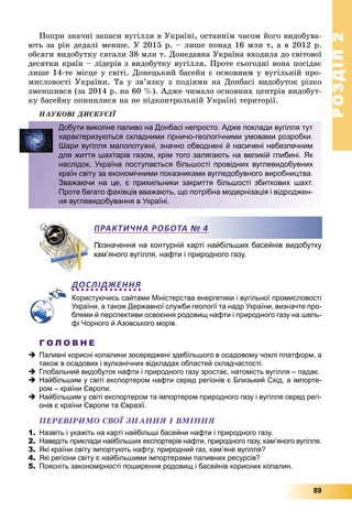 РОЗДІЛРОЗДІЛ22
89
Ïîïðè çíà÷íі çàïàñè âóãіëëÿ â Óêðàїíі, îñòàííіì ÷àñîì éîãî âèäîáóâà-
þòü çà ðіê äåäàëі ìåíøå. Ó 2015 ð. – ëèøå ïîíàä 16 ìëí ò, à â 2012 ð.
îáñÿãè âèäîáóòêó ñÿãàëè 38 ìëí ò. Äîíåäàâíà Óêðàїíà âõîäèëà äî ñâіòîâîї
äåñÿòêè êðàїí – ëіäåðіâ ç âèäîáóòêó âóãіëëÿ. Ïðîòå ñüîãîäíі âîíà ïîñіäàє
ëèøå 14-òå ìіñöå ó ñâіòі. Äîíåöüêèé áàñåéí є îñíîâíèì ó âóãіëüíіé ïðî-
ìèñëîâîñòі Óêðàїíè. Òà ó çâ’ÿçêó ç ïîäіÿìè íà Äîíáàñі âèäîáóòîê ðіçêî
çìåíøèâñÿ (çà 2014 ð. íà 60 %). Àäæå ÷èìàëî îñíîâíèõ öåíòðіâ âèäîáóò-
êó áàñåéíó îïèíèëèñÿ íà íå ïіäêîíòðîëüíіé Óêðàїíі òåðèòîðії.
ÍÀÓÊÎÂІ ÄÈÑÊÓÑІЇ
означення на контурній карті найбільших басейнів видобутку
ам’яного вугілля, нафти і природного газу.
ДОСЛІДЖЕННЯ
Користуючись сайтами Міністерства енергетики і вугільної промисловості
України, а також Державної служби геології та надр України, визначте про-
блеми й перспективи освоєння родовищ нафти і природного газу на шель-
фі Чорного й Азовського морів.
Г О Л О В Н Е
 Паливні корисні копалини зосереджені здебільшого в осадовому чохлі платформ, а
також в осадових і вулканічних відкладах областей складчастості.
 Глобальний видобуток нафти і природного газу зростає, натомість вугілля – падає.
 Найбільшим у світі експортером нафти серед регіонів є Близький Схід, а імпорте-
ром – країни Європи.
 Найбільшим у світі експортером та імпортером природного газу і вугілля серед регі-
онів є країни Європи та Євразії.
ÏÅÐÅÂІÐÈÌÎ ÑÂÎЇ ÇÍÀÍÍß І ÂÌІÍÍß
1. Назвіть і укажіть на карті найбільші басейни нафти і природного газу.
2. Наведіть приклади найбільших експортерів нафти, природного газу, кам’яного вугілля.
3. Які країни світу імпортують нафту, природний газ, кам’яне вугілля?
4. Які регіони світу є найбільшими імпортерами паливних ресурсів?
5. Поясніть закономірності поширення родовищ і басейнів корисних копалин.
Добути викопне паливо на Донбасі непросто. Адже поклади вугілля тут
характеризуються складними гірничо-геологічними умовами розробки.
Шари вугілля малопотужні, значно обводнені й насичені небезпечним
для життя шахтарів газом, крім того залягають на великій глибині. Як
наслідок, Україна поступається більшості провідних вуглевидобувних
країн світу за економічними показниками вугледобувного виробництва.
Зважаючи на це, є прихильники закриття більшості збиткових шахт.
Проте багато фахівців вважають, що потрібна модернізація і відроджен-
ня вуглевидобування в Україні.
ПРАКТИЧНА РОБОТА № 4
 