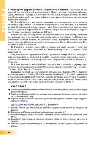 РОЗДІЛРОЗДІЛ22
96
 Видобуток дорогоцінного і виробного каменю. Ðîäîâèùà їõ ïî-
øèðåíі íà çåìíіé êóëі íåðіâíîìіðíî. Äåÿêі ðåãіîíè, çîêðåìà Àôðèêà,
Àçіÿ, Àìåðèêà і Àâñòðàëіÿ, îñîáëèâî áàãàòі íà öі íåðóäíі êîðèñíі êîïàëè-
íè. Îñíîâíèé âèäîáóòîê äîðîãîöіííîãî êàìåíþ âіäáóâàєòüñÿ â åêîíîìі÷íî
âіäñòàëèõ êðàїíàõ.
Îñîáëèâèé іíòåðåñ âèêëèêàþòü àëìàçè, ÿêі âèêîðèñòîâóþòü äëÿ âèãî-
òîâëåííÿ àáðàçèâíèõ і ðіçàëüíèõ іíñòðóìåíòіâ, ïðè áóðіííі, â þâåëіðíіé
ñïðàâі. Îãðàíîâàíèé àëìàç (äіàìàíò) óæå áàãàòî äåñÿòèëіòü є íàéïîïóëÿð-
íіøèì і äîðîãèì äîðîãîöіííèì êàìåíåì. Âàãó àëìàçіâ âèìіðþþòü êàðàòà-
ìè (1 êàðàò äîðіâíþє ïðèáëèçíî 200 ìã).
Ðîäîâèùà àëìàçó ïðèóðî÷åíі äî ðàéîíіâ äàâíüîãî âóëêàíіçìó, çàçâè÷àé
äî ìàãìàòè÷íèõ і ìåòàìîðôі÷íèõ ïîðіä äàâíіõ ïëàòôîðì. Íàéáіëüøå âè-
äîáóâàþòü àëìàçіâ êðàїíè, íà òåðèòîðії ÿêèõ ïîøèðåíі îñíîâíі ïîêëàäè
öüîãî êàìåíþ. Ëіäåðîì çà âèäîáóòêîì àëìàçіâ є Ðîñіÿ, Äåìîêðàòè÷íà Ðåñ-
ïóáëіêà Êîíãî і Àâñòðàëіÿ.
Â Óêðàїíі â îñòàííє äåñÿòèðі÷÷ÿ ñòàâñÿ çíà÷íèé ïðîðèâ ó ïîøóêàõ
àëìàçіâ, ÿêі, çîêðåìà, âèÿâëåíі íà Óêðàїíñüêîìó ùèòі і â ìåæàõ Ñêіô-
ñüêîї ïëèòè.
Ç âóëêàíі÷íèìè ïîðîäàìè ïîâ’ÿçàíі ðîäîâèùà ñìàðàãäіâ, ÿêі âèäîáóâà-
þòü çäåáіëüøîãî â Êîëóìáії і Çàìáії. Ïîäіáíå ìіñöå óòâîðåííÿ ìàþòü і
äîðîãîöіííі òîïàçè, çà âèäîáóòêîì ÿêèõ âèðіçíÿþòüñÿ Ðîñіÿ, Áðàçèëіÿ і
Óêðàїíà.
Ïîêëàäè îäíîãî ç íàéâіäîìіøèõ äîðîãîöіííèõ êàìåíіâ – ðóáіíó ïðè-
óðî÷åíі äî ìåòàìîðôі÷íèõ ïîðіä. Îñíîâíі öåíòðè éîãî âèäîáóòêó – Ì’ÿíìà,
Òàїëàíä, Øðі-Ëàíêà і Òàíçàíіÿ.
Áóðøòèí (ÿíòàð) ìàє îðãàíîãåííå ïîõîäæåííÿ. Áëèçüêî 90 % áóðøòè-
íó âèäîáóâàþòü ó Ðîñії, ó Êàëіíіíãðàäñüêіé îáëàñòі. Â Óêðàїíі ïðîáëåìîþ
є íåëåãàëüíèé âèäîáóòîê áóðøòèíó, ùî ìàє íåãàòèâíі åêîëîãі÷íі і ñîöіàëüíî-
åêîíîìі÷íі íàñëіäêè. Íåçàêîííà ðîçðîáêà áóðøòèíó çìåíøóє éîãî çàïàñè
ÿê ìіíіìóì íà 30 ò ùîðі÷íî ïðè çàãàëüíèõ çàïàñàõ â 1500 ò.
Г О Л О В Н Е
 Серед нерудних корисних копалин найбільші обсяги видобутку припадають на буді-
вельні матеріали.
 Україна за обсягами видобутку окремих видів нерудних корисних копалин належить
до провідних країн світу.
 Україна через економічні причини зупинила видобування окремих видів нерудних
корисних копалин.
ÏÅÐÅÂІÐÈÌÎ ÑÂÎЇ ÇÍÀÍÍß І ÂÌІÍÍß
1. Назвіть країни, що вирізняються обсягами видобутку різноманітної нерудної си-
ровини.
2. Які країни найбільше видобувають будівельних матеріалів?
3. Визначте нерудні корисні копалини, за якими Україна належить до провідних країн
світу.
4. Видобуток яких нерудних корисних копалин, попри їх значні запаси, зупинено в
Україні?
5. Поясніть лідерство окремих країн (за вибором) на світових ринках мінеральної си-
ровини.
 