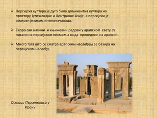  Персијска култура је дуго била доминантна култура на
простору Југозападне и Централне Азије, а персијски је
сматран језиком интелектуалаца.
 Скоро сви научни и књижевни радови у арапском свету су
писани на персијском писмом а онда преведени на арапски.
 Много тога што се сматра арапским наслеђем се базира на
персијском наслеђу.
Остаци Персеполиса у
Ирану
 