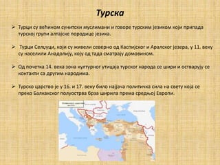 Турска
 Турци су већином сунитски муслимани и говоре турским језиком који припада
турској групи алтајске породице језика.
 Турци Селџуци, који су живели северно од Каспијског и Аралског језера, у 11. веку
су населили Анадолију, коју од тада сматрају домовином.
 Од почетка 14. века зона културног утицаја турског народа се шири и остварују сe
контакти са другим народима.
 Турско царство је у 16. и 17. веку било најјача политичка сила на свету која се
преко Балкакског полуострва брза ширила према средњој Еврoпи.
 