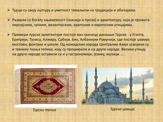  Турци су своју културу и уметност темељили на традицији и обичајима.
 Развили су богату књижевност (поезија и проза) и архитектуру, која jе прожета
персијским, грчким, византијским, арапским и европским утицајима.
 Примери турске архитектуре постоје ван граница данашье Турске - у Египту,
Еритреји, Тунису, Алжиру, Србији, Бих, Албанијии Румунији, где постоје џамије;
мостови, фонтане и школе. Од номадских народа Централие Азије усвојили су
и технику ткања тепиха, коју су проширили и на друге народе. Велики утицај
на друге народе оставили су и у гастрономији, језику, музици ....
Турски тепих Турска џамија
 