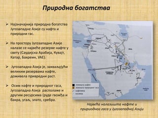  Најзначајнија природна богатства
Југозападне Азије су нафта и
природни гас.
 На простору Југозападне Азије
налазе се највеће резерве нафте у
свету (Саудијска Арабија, Кувајт,
Катар, Бахреин, УАЕ).
 Јyгозападна Азија је, захваљујући
великим резервама нафте,
доживела привредни раст.
 Осим нафте и природног гаса,
Југозападна Азија располаже и
другим ресурсима (руде гвожђа и
бакра, угаљ, злато, сребра.
Природна богатства
Највећа налазишта нафте и
пририодног гаса у Југозападној Азији
 