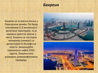 Бахреин
Бахреин је острвска земља у
Персијском заливу. По броју
сгановника (1,2 милиона) и
величини територије, то је
најмања арапска земља у
свету. Бахреин је наследна
монархија (емират) са
династијом Ел Калифа на
власти. Захваљујући
проналаску нафте 1932.
године, Бахреин има
развијену диверзификовану
привреду.
 