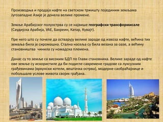 Производња и продаја нафте на светском тржишту појединим земљама
Југозападне Азије је донела велике промене.
Земље Арабијског полуострва су се највише географски трансформисале
(Саудијска Арабија, УАЕ, Бахреин, Катар, Кувајт).
Пре него што су почеле да остварују велике зараде од извоза нафте, већина тих
земаља била је сиромашна. Стална насеља су била везана за оазе, а већину
становништва чинила су номадска племена.
Данас су то земље са високим БДП по Глави становника. Велике зараде од нафте
ове земље су искористиле да би подигле савремене градове са луксузним
грађевинама (врхунски хотели, вештачка острва), модерне саобраћајнице и
побољшале услове живота својих грaђана.
 
