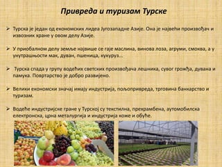  Турска је један од економских лидеа Југозападне Азије. Она је највеhи произвођач и
извозник хране у овом делу Азије.
 У приобалном делу земље највише се гаје маслина, винова лоза, агруми, смоква, а у
унутрашњости мак, дуван, пшеница, кукуруз...
 Турска спада у групу водећих светских произвођача лешника, сувог грожђа, дувана и
памука. Повртарство је добро развијено.
 Велики економски значај имају индустрија, пољопривреда, трговина банкарство и
туризам.
 Водеће индустријске гране у Турској су текстилна, прехрамбена, аутомобилска
електронска, црна металургија и индустрија коже и обућe.
Привреда и туризам Турске
 