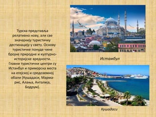 Турска представља
релативно нову, али све
значајнију туристичку
дестинацију у свету. Основу
туристичке понуде чине
бројне природне и културно-
историјске вредности.
Главни туристички центри су
Истанбул и приморска места
на егејској и средоземној
обали (Кушадаси, Марма-
рис, Алања, Анталија,
Бодрум).
Истамбул
Кушадаси
 