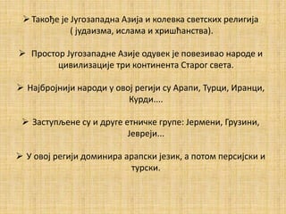 Такође је Југозападна Азија и колевка светских религија
( јудаизма, ислама и хришћанства).
 Простор Југозападне Азије одувек је повезивао народе и
цивилизације три континента Старог света.
 Најбројнији народи у овој регији су Арапи, Турци, Иранци,
Курди....
 Заступљене су и друге етничке групе: Јермени, Грузини,
Јевреји...
 У овој регији доминира арапски језик, а потом персијски и
турски.
 