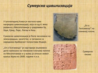 Сумерска цивилизација
У Југозападној Азији је настала прва
напредна цивилизација, која се од 4. века
развила у Месопотамији у градовима Ур,
Урук, Ерид, Ларс, Лагаш и Киш.
Сумерска цивилизација је била заснована на
земљорадњи, занатству и трговини са
народима Арабијског полуострва Индије.
„Еп о Гилгамешу“ је најстарије књижевно
дело написано на глиненим плочама потиче
из Месопотамије и у њему је описан живот
краља Урука из 2600. године п.н.е.
„Еп о
Гилгамешу“ на
глиненој плочи.
Сумерско
писмо
 