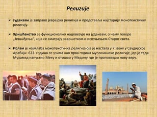 Религије
 Јудаизам је заправо јеврејска религија и представља најстарију монотеистичку
религију.
 Хришћанство се функционално надовезује на јудаизам, о чему говоре
„Јеванђеља“, која се сматрају завршетком и испуњењем Старог света.
 Ислам је најмлађа монотеистичка религија оја је настала у 7. веку у Саудијској
Арабији. 622. година се узима као прва година муслиманске религије, јер је тада
Мухамед напустио Меку и отишао у Медину где је проповедао нову веру.
 