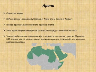 Арапи
 Семитски народ
 Већим делом насељава Југозападну Азију али и Северну Африку.
 Говоре арапски језик и користе арапско писмо
 Зона арапске цивилизације се развијала упоредо са појавом ислама.
 Златно доба арапске цивилизације – период после смрти пророка Муамеда
632. године кад се ислам снажно ширио на суседне територије под утицајем
арапских владара.
 