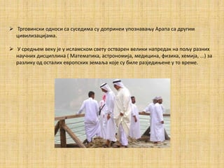  Трговински односи са суседима су допринеи упознавању Арапа са другим
цивилизацијама.
 У средњем веку је у исламском свету остварен велики напредак на пољу разних
научних дисциплина ( Математика, астрономија, медицина, физика, хемија, ...) за
разлику од осталих европских земаља које су биле разједињене у то време.
 