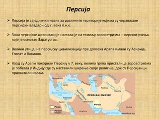 Персија
 Персија је заједнички назив за различите територије којима су управљали
персијски владари од 7. века п.н.е.
 Зона персијске цивиизације настала је на темељу зороастризма – верског учења
које је основао Заратустра.
 Велики утицај на персијску цивилизацију пре доласка Арапа имали су Асирија,
Египат и Вавилон.
 Каад су Арапи покорили Персију у 7. веку, велика група присталица зороастризма
је побегла у Индију где су наставили ширење своје религије, док су Персијанци
прихватили ислам.
 