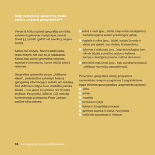 10 www.geography.org.uk/adifferentview
Kaip mokyklinė geografija moko
vaikus „mąstyti geografiškai“?
Vienas iš būdų suprasti geografiją yra kalba,
suteikianti galimybę mąstyti apie pasaulį:
žiūrėti į jį, tyrinėti, galbūt net suvokti jį naujais
būdais.
Kalbos turi žodyną. Norint kalbėti kalba,
reikia žodyno, bet vien tik jo nepakanka.
Kalbos taip pat turi gramatiką: taisykles,
sąvokas ir procedūras, kurios leidžia sukurti
reikšmes.
Geografijos gramatika yra jos „didžiosios
idėjos“, padedančios sutvarkyti žodyną
(geografinę informaciją) ir suteikti jam reikšmę.
Šios didžiosios idėjos buvo išreikštos įvairiais
būdais – nuo jauno iki vyresnio nei 16 metų
amžiaus. Pavyzdžiui, 2006 m. GD metinėje
konferencijoje profesorius Peter Jackson
pasiūlė tokią sistemą:
n erdvė ir vieta (pvz., būdai, kaip erdvė naudojama ir
humanizuojama kuriant prasmingas vietas)
n mastelis ir ryšys (pvz., būdai, kuriais žmonės ir
vietos yra susieti, nuo vietinių iki pasaulinių)
n artumas ir atstumas (pvz., kaip technologijos tam
tikrais būdais sumažino atstumo keliamą
įtampą – tiesiogine prasme mažina atstumus)
n santykinis mąstymas (pvz., kaip suvokiame pasaulį,
priklauso nuo mūsų perspektyvos).
Pavyzdžiui, geografijos studijų programos
nacionalinės mokymo programos 3 pagrindiniame
etape minimos gana panašios „pagrindinės sąvokos“:
n vieta
n erdvė
n mastelis
n tarpusavio ryšys
n fiziniai ir žmogiškieji procesai
n aplinkos sąveika ir tvarus vystymasis
n kultūrinis supratimas ir įvairovė.
 