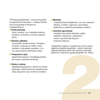 2
Thinking geographically – using the big ideas
to organise the information – enables children
and young people to develop an
understanding of:
n Fizinį pasaulį:
žemę, vandenį, orą ir ekologinę sistemą,
peizažus ir procesus, kurie juos sukelia ir
keičia.
n Žmonių aplinką:
visuomenės, bendruomenės ir žmogaus
procesus, susijusius su darbo, namų,
vartojimo ir laisvalaikio supratimu, ir su
tuo, kaip kuriamos atitinkamos vietos.
n Tarpusavio ryšį:
siejantį fizinį pasaulį ir žmogiškąją aplinką
bei tvaraus vystymosi sampratą.
n Vietą ir erdvę:
atpažįstant panašumus ir skirtumus visame
pasaulyje ir plėtoti žinias bei supratimą apie
vietą, tarpusavio ryšį ir erdvinius modelius.
n Mastelį:
„mastelį keičiantis objektyvas“, per kurį „matomas“
dalykas, ir vietinių, regioninių, nacionalinių,
tarptautinių ir pasaulinių perspektyvų reikšmė.
n Jaunimo gyvenimą:
naudojant savo pačių atvaizdus, patirtį,
reikšmes ir klausimus; „kreipiantis“ į
vaikus ir jaunimą kaip aktyvius
mokymosi dalyvius.
„Geografinio mąstymo“ pranašumas yra tai, kad jis
atgaivina mokyklos geografiją – vaikai ir jaunimas
užduoda klausimus apie savo pasaulį ir jį tyrinėja.
Būtent tą ir vadiname „gyvąja geografija“ (žr. toliau).
www.geography.org.uk/adifferentview 11
 