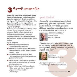 3Gyvoji geografija
3
Geografija mokyklose, kolegijose ir kitose
švietimo įstaigose yra susijusi su realaus
pasaulio suvokimu ir detaliu apibūdinimu
aprašymu. Ji ieško paaiškinimų, kaip veikia
pasaulis, ir padeda mums galvoti apie
alternatyvias ateities perspektyvas, tai yra
„Gyvoji geografija“.
Nesvarbu, ar ji suskirstyta pagal dalyką, temas
ar sritis, „Gyvoji geografija“ į mokymo
programą įtraukia šiuolaikinį kontekstą ir
realaus pasaulio tyrinėjmą. Taigi gyvoji
geografija yra stiprus mokyklinės geografijos,
kaip dvidešimt pirmojo amžiaus dalyko, „prekės
ženklas“.
Gyvoji geografija:
n yra tiesiogiai susijusi su žmonių
gyvenimais ir darbo pasauliu
n yra apie pokyčius – pripažįsta, kad praeitis
padeda paaiškinti dabartį, bet yra nukreipta
į dabartį ir ateitį
n turi mastelį „keičiantį objektyvą“, kad
vietinis aspektas visada būtų pateikiamas
globaliame kontekste
n yra „itin pastabi“ – pažvelgia po paviršiumi,
kad nustatytų mechanizmus, kurie keičia
aplinką ir visuomenę
n skatina kritiškai suprasti tokias didžiąsias
idėjas tokias kaip „tvarus vystymasis“,
„tarpusavio priklausomybė“ ir
„globalizacija“.
„Geografija paruošia jaunimą suteikiant
jiems žinių, įgūdžių ir supratimo, kad jis
galėtų suprasti savo pasaulį ir įveikti
iššūkius, kurie formuos mūsų visuomenes
ir aplinkas vietiniu, nacionaliniu ir
pasauliniu mastu.“
Dr. Rita Gardner,
RGS-IBG direktorė
„Šiandieninė geografija yra įdomi tuo, kad
tai yra pirmoji mokymo programa, kuri JK
rimtai įvertina poreikį kritiškai ir kūrybiškai
mąstyti apie ateitį“.
David Hicks,
Edukologijos profesorius
„Gyvoji geografija“ skamba ambicingai.
Ji yra ambicingas dalykas ir jos verta siekti.
www.geography.org.uk/adifferentview 13
požiūriai
 