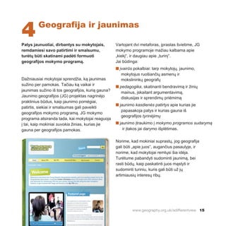 www.geography.org.uk/adifferentview 15
Patys jaunuoliai, dirbantys su mokytojais,
remdamiesi savo patirtimi ir smalsumu,
turėtų būti skatinami padėti formuoti
geografijos mokymo programą.
Dažniausiai mokytojai sprendžia, ką jaunimas
sužino per pamokas. Tačiau ką vaikai ir
jaunimas sužino iš tos geografijos, kurią gauna?
Jaunimo geografijos (JG) projektas nagrinėjo
praktinius būdus, kaip jaunimo pomėgiai,
patirtis, siekiai ir smalsumas gali paveikti
geografijos mokymo programą. JG mokymo
programa atsiranda tada, kai mokytojai reaguoja
į tai, kaip mokiniai suvokia žinias, kurias jie
gauna per geografijos pamokas.
Vartojant dvi metaforas, įprastas švietime, JG
mokymo programoje mažiau kalbama apie
„kiekį“, ir daugiau apie „turinį“.
Jai būdinga:
n įvairūs pokalbiai: tarp mokytojų, jaunimo,
mokytojus ruošiančių asmenų ir
mokslininkų geografų
n pedagogika, skatinanti bendravimą ir žinių
mainus, įskaitant argumentavimą,
diskusijas ir sprendimų priėmimą
n jaunimo kasdienės patirtys apie kurias jie
papasakoja patys ir kurias gauna iš
geografijos tyrinėjimų
n jaunimo įtraukimo į mokymo programos sudarymą
ir įtakos jai darymo išplėtimas.
Norime, kad mokiniai suprastų, jog geografija
gali būti „apie juos“, augančius pasaulyje, ir
norime, kad mokytojai remtųsi šia idėja.
Turėtume pabandyti sudominti jaunimą, bei
rasti būdų, kaip paskatinti juos mąstyti ir
sudominti turiniu, kuris gali būti už jų
artimiausių interesų ribų.
4Geografija ir jaunimas
 