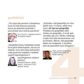 „Yra ryšys tarp jaunimo ir disciplinos,
kuris turi būti dvipusis procesas,
kuriuo jie skatinami peržiūrėti ir
persvarstyti savo esamą supratimą“
Mary Biddulph, mokytojų trenerė ir
JG projekto vadovė
„Geografija [mūsų mokykloje] visada
buvo gerai atstovaujama, nes tai yra
dalykas, kuris daro įtaką kiekvienam
vaikų gyvenimo aspektui ir padeda
auginti rūpestingesnius ir
supratingesnius rytojaus
piliečius“
Elizabeth Pateman, dalyko
vadovė, „Thurnham C of E“
darželis, Kentas
„Sužinojau, kad geografija yra visur
aplink mus, ir iš tiesų, veikia mus
visus. Aš irgi esu geografija.
Pastatas yra geografijos dalis.
Viskas yra geografija. Ji ne tik apie
Jamaiką, joje yra ir Afrika ir Britanija.
Ji apie mus kaip bendruomenę ir aš
tą išmokau. Manau, kad geografija
dabar yra smagesnė, ir aš ketinu
apie tai papasakoti savo draugams.“
Anton, jaunimo geografijos
projekte dalvaujantis 10
klasės mokinys.
www.geography.org.uk/adifferentview 17
požiūriai
 