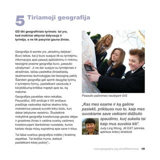 www.geography.org.uk/adifferentview 19
5Tiriamoji geografija
GD tiki geografiniais tyrimais: tai yra,
kad mokiniai aktyviai dalyvauja ir
tyrinėja, o ne tik pasyviai gauna žinias.
Geografija iš esmės yra „atradimų dalykas“.
Buvo laikas, kai ji buvo susijusi tik su tyrinėjimu,
informacijos apie pasaulį apibūdinimu ir rinkimu:
tiesiogine prasme geografija buvo „pasaulio
užrašymas“. Ji vis dar susijusi su tyrinėjimais ir
atradimais, tačiau pasitelkia žiniasklaidą,
skaitmenines technologijas bei tiesioginę patirtį.
Šiandien geografija gali apimti daugybę tyrimų
ir tyrinėjimo formų, pasitelkiant vaizduotę ir
kūrybiškumą kritiškai mąstyti apie tai, ką
matome.
Geografijos paveldas nėra nekaltas.
Pavyzdžiui, XIX amžiuje ir XX amžiaus
pradžioje vadovėliai dažnai skatino britų
moksleivius pasaulį suvokti tokiu būdu, kurį
dabar laikytume rasistiniu. Šiuolaikinė
mokyklinė geografija kvestionuoja gautas idėjas
ir įprastines žinias ir vaidina svarbų vaidmenį
kvestionuojant išankstines nuostatas, kurios
kartais riboja mūsų supratimą apie save ir kitus.
Tai labai svarbus geografijos indėlio į švietimą
aspektas. Tai leidžia mums „keliauti
pasitelkiant kitokį požiūrį“1.
Pasaulio pažinimas naudojant GIS
„Kas mes esame ir ką galime
pasiekti, priklauso nuo to, kaip mes
suvokiame save veikiami didžiulio
spaudimo, kurį sukelia tai
kaip mus suvokia kiti“.
Judy Ling Wong, JK EAT (etninės
aplinkos tinklo) direktorė
 