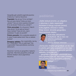 Geografija gali sužadinti pagrindinį jaunimo
smalsumą ir rūpimus klausimus:
Tapatybė: Kas aš esu? Iš kur aš kilęs?
Kas yra mano šeima? Kokia yra mano
„istorija“? Kas yra mane supantys žmonės?
Iš kur jie atvyko? Kokia yra jų „istorija“?
Vieta pasaulyje: Kur aš gyvenu? Kaip ši
vieta atrodo? Ką aš apie ją manau?
Kaip ji keičiasi? Kaip aš noriu, kad ji
pasikeistų? Ar galiu tai paveikti?
Fizinis pasaulis: Iš ko sudarytas pasaulis (ir
ši vieta)? Kodėl daiktai kinta? Kas su daiktais
nutinka?
Žmogaus aplinka: Kas nusprendžia, kas ką,
kur ir kodėl gaus? Kas yra sąžininga? Kas
nusprendžia? Kaip sprendžiame nuomonių
skirtumus?2
Klausimai ir tyrimai yra geografinio mąstymo
pagrindas. Išlavintas geografinis protas gali
tinkamai atsakyti į šiuos pagrindinius
klausimus.
„Galite keliauti jūromis, po ašigalius
ir dykumas ir nieko nepamatyti.
Norėdami iš tikrųjų suprasti pasaulį,
turite įsigilinti į žmones ir vietas.
Kitaip tariant, išmokite geografijos.
Neįsivaizduoju dalyko,
kuris būtų aktualesnis
mokyklose. Be jo mes visi
būtume pasiklydę.“
Michael Palin,
aktorius, rašytojas, keliautojas
„Geriausias dalykas geografijoje yra tai, kad
ji suteikia galimybę susipažinti su tuo kaip
veikia mūsų planeta ir ta gausybė gamtos
stebuklų, kurie joje yra
... geografija ir geologija suformuoja jums
tokią ilgalaikę apie tai, kas nutiko praeityje,
kad paveiktų mūsų sprendimų priėmimą
ateityje“
Iain Stewart,
laidų vedėjas ir akademikas
www.geography.org.uk/adifferentview 21
požiūriai
 
