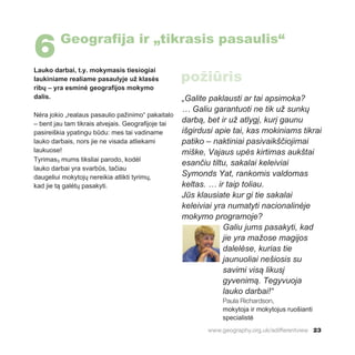 www.geography.org.uk/adifferentview 23
Lauko darbai, t.y. mokymasis tiesiogiai
laukiniame realiame pasaulyje už klasės
ribų – yra esminė geografijos mokymo
dalis.
Nėra jokio „realaus pasaulio pažinimo“ pakaitalo
– bent jau tam tikrais atvejais. Geografijoje tai
pasireiškia ypatingu būdu: mes tai vadiname
lauko darbais, nors jie ne visada atliekami
laukuose!
Tyrimas3 mums tiksliai parodo, kodėl
lauko darbai yra svarbūs, tačiau
daugeliui mokytojų nereikia atlikti tyrimų,
kad jie tą galėtų pasakyti.
„Galite paklausti ar tai apsimoka?
… Galiu garantuoti ne tik už sunkų
darbą, bet ir už atlygį, kurį gaunu
išgirdusi apie tai, kas mokiniams tikrai
patiko – naktiniai pasivaikščiojimai
miške, Vajaus upės kirtimas aukštai
esančiu tiltu, sakalai keleiviai
Symonds Yat, rankomis valdomas
keltas. … ir taip toliau.
Jūs klausiate kur gi tie sakalai
keleiviai yra numatyti nacionalinėje
mokymo programoje?
Galiu jums pasakyti, kad
jie yra mažose magijos
dalelėse, kurias tie
jaunuoliai nešiosis su
savimi visą likusį
gyvenimą. Tegyvuoja
lauko darbai!“
Paula Richardson,
mokytoja ir mokytojus ruošianti
specialistė
6Geografija ir „tikrasis pasaulis“
požiūris
 