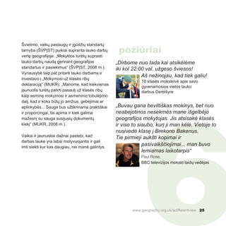 6
Švietimo, vaikų paslaugų ir įgūdžių standartų
tarnyba (ŠVPĮST) puikiai supranta lauko darbų
vertę geografijoje: „Mokyklos turėtų suprasti
lauko darbų naudą gerinant geografijos
standartus ir pasiekimus“ (ŠVPĮST, 2008 m.).
Vyriausybė taip pat pritarė lauko darbams ir
investavo į „Mokymosi už klasės ribų
deklaraciją“ (MUKR): „Manome, kad kiekvienas
jaunuolis turėtų patirti pasaulį už klasės ribų
kaip esminę mokymosi ir asmeninio tobulėjimo
dalį, kad ir koks būtų jo amžius, gebėjimai ar
aplinkybės... Sauga bus užtikrinama praktiškai
ir proporcingai, tai apima ir kiek galima
mažesnį su sauga susijusių dokumentų
kiekį“ (MUKR, 2008 m.).
Vaikai ir jaunuoliai dažnai pastebi, kad
darbas lauke yra labai motyvuojantis ir gali
imti siekti kur kas daugiau, nei manė galintys.
„Dirbome nuo tada kai atsikėlėme
iki kol 22:00 val. užgeso šviesos!
Aš nežinojau, kad tiek galiu!
10 klasės moksleivė apie savo
gyvenamosios vietos lauko
darbus Derbišyre
„Buvau gana beviltiškas mokinys, bet nuo
neabejotinos nesekmės mane išgelbėjo
geografijos mokytojas. Jis atsisakė klasės
ir viso to siaubo, kurį ji man kėlė. Vietoje to
nusivedė klasę į Brekono Bakenus.
Tie pirmieji aukšti kopimai ir
pasivaikščiojimai... man buvo
lemiamas laikotarpis“
Paul Rose,
BBC televizijos mokslo laidų vedėjas
www.geography.org.uk/adifferentview 25
požiūriai
 
