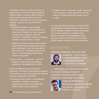 28 www.geography.org.uk/adifferentview
Geografijos mokytojų moralinis rūpestis yra
padėti jauniems žmonėms ugdyti gebėjimą
kritiškai mąstyti: naudingai atskirti dalykus ir
aptikti įrodymų bei argumentų trūkumus.
Geografijos mokytojai, kaip mokymo programų
rengėjai, susiduria su trimis konkrečiais
iššūkiais.
1 Geografijos tematika nuolat tobulėja.
Tai ne tik atvejis, kai turime įsitikinti, kad
mūsų faktai ir skaičiai yra „patys naujausi“:
tai, kaip matome pasaulio pokyčius.
„Žodynas“ ir „gramatika“, kuriuos naudojame
norėdami suprasti pasaulį, keičiasi!
2 Dalykas ne visada yra gerai perprantamas.
Apibendrintai suprasti dalyką nėra lengva,
ypač mokytojams, kurie nėra specialistai.
Kai kuriems vyr. mokytojams gali būti net
sunku suvokti tikrąją geografijos esmę
mokymo programoje.
3 Dalyko turinys – jo „žodynas“ – gali būti
begalinis, todėl mums reikia aiškaus
pagrindimo, kad galėtume iš jo rinktis.
Tačiau šie iššūkiai taip pat yra puikios
galimybės, nes būtent dėl geografijos apr4pties
ir dinamiškumo ji gali užimti pagrindinį vaidmenį
mokymo programoje. Pavyzdžiui:
n ji peržengia ribas: fizines ir žmogiškąsias,
mokslines ir menines. Todėl stipri
geografija yra tinkama tarpdisciplininei
veiklai pradėti ir būti jos pagrindu
n jos platus turinys, kurį keičia, saugo ir perduoda
technologijos (t.y. GIS), gali būti novatoriškų
mokymo metodų šaltinis tiek klasėje, tiek už
jos ribų.
Jų mokymo programų sudarymo kokybė reiškia,
kad geografijos mokytojai gali būti puikūs savo
dalyko užtarėjai mokyklos mokymo programoje.
Jie turi turėti produktyvų, nuolatinį ryšį su
dalyku: tai suteikia jiems pasitikėjimą diegti
naujoves, reaguoti į netikėtumus ir tuo pačiu
išlaikyti aukštus disciplinuoto tyrimo standartus.
„Mokymo programa, jei ji yra tikrai
šviečianti, nuves mokinį
ne prie numatytų, o prie
nenumatytų rezultatų“
James McKernan, pedagogas
„... mokytojai yra esminis elementas
nuo kurio priklauso mokymo
programos pokyčių sekmė arba
nesekmė, nes jie gali daryti įtaką
naujovių aiškinimui ir
formuoti ją tam tikrais būdais“
John Morgan (nuotraukoje) ir Ben
Williamson, „Futurelab“.
požiūriai
 