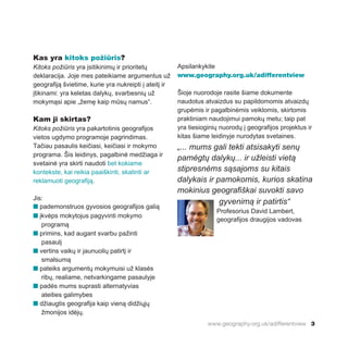 www.geography.org.uk/adifferentview 3
Kas yra kitoks požiūris?
Kitoks požiūris yra įsitikinimų ir prioritetų
deklaracija. Joje mes pateikiame argumentus už
geografiją švietime, kurie yra nukreipti į ateitį ir
įtikinami: yra keletas dalykų, svarbesnių už
mokymąsi apie „žemę kaip mūsų namus“.
Kam ji skirtas?
Kitoks požiūris yra pakartotinis geografijos
vietos ugdymo programoje pagrindimas.
Tačiau pasaulis keičiasi, keičiasi ir mokymo
programa. Šis leidinys, pagalbinė medžiaga ir
svetainė yra skirti naudoti bet kokiame
kontekste, kai reikia paaiškinti, skatinti ar
reklamuoti geografiją.
Jis:
n pademonstruos gyvosios geografijos galią
n įkvėps mokytojus pagyvinti mokymo
programą
n primins, kad augant svarbu pažinti
pasaulį
n vertins vaikų ir jaunuolių patirtį ir
smalsumą
n pateiks argumentų mokymuisi už klasės
ribų, realiame, netvarkingame pasaulyje
n padės mums suprasti alternatyvias
ateities galimybes
n džiaugtis geografija kaip vieną didžiųjų
žmonijos idėjų.
Apsilankykite
www.geography.org.uk/adifferentview
Šioje nuorodoje rasite šiame dokumente
naudotus atvaizdus su papildomomis atvaizdų
grupėmis ir pagalbinėmis veiklomis, skirtomis
praktiniam naudojimui pamokų metu; taip pat
yra tiesioginių nuorodų į geografijos projektus ir
kitas šiame leidinyje nurodytas svetaines.
„... mums gali tekti atsisakyti senų
pamėgtų dalykų... ir užleisti vietą
stipresnėms sąsajoms su kitais
dalykais ir pamokomis, kurios skatina
mokinius geografiškai suvokti savo
gyvenimą ir patirtis“
Profesorius David Lambert,
geografijos draugijos vadovas
 