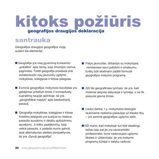 30 www.geography.org.uk/adifferentview
Geografijos draugijos geografijos viziją
sudaro šie elementai:
n Geografija yra visą gyvenimą trunkančio
„pokalbio“ apie žemę, kaip žmonijos namus,
pagrindas. Todėl geografija prisideda prie
subalansuoto visų jaunuolių ugdymo
mokyklose, kolegijose ir kitose įstaigose.
n Esminis geografijos mokymosi rezultatas yra
gebėjimas pritaikyti žinias ir konceptualų
supratimą naujoje aplinkoje: tai yra,
„geografiškai mąstyti“ apie besikeičiantį
pasaulį.
n Geografija mokyklose, kolegijose ir kitose
švietimo įstaigose yra susijusi su realaus
pasaulio suvokimu ir detaliu apibūdinimu
aprašymu. Ji ieško paaiškinimų, kaip
veikia pasaulis, ir padeda mums galvoti
apie alternatyvias ateities perspektyvas,
tai yra „Gyvoji geografija“.
n Patys jaunuoliai, dirbantys su mokytojais,
remdamiesi savo patirtimi ir smalsumu,
turėtų būti skatinami padėti formuoti
geografijos mokymo programą.
n GD tiki geografiniais tyrimais: tai yra, kad
mokiniai aktyviai dalyvauja ir tyrinėja, o ne tik
pasyviai gauna žinias.
n Lauko darbai, t.y. mokymasis tiesiogiai
laukiniame realiame pasaulyje už klasės ribų
– yra esminė geografijos ugdymo dalis.
n GD mano, kad mokytojai turi būti atsakingi,
tačiau taip pat jie yra savarankiški
profesionalai, kurie vadovaujasi ugdymo
tikslais ir uždaviniais: jie yra mokymo
programų kūrėjai ir dalykų vadovai.
kitoks požiūris
geografijos draugijos deklaracija
santrauka
 