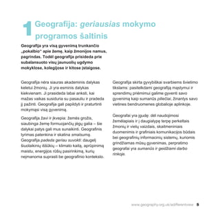 www.geography.org.uk/adifferentview 5
Geografija yra visą gyvenimą trunkančio
„pokalbio“ apie žemę, kaip žmonijos namus,
pagrindas. Todėl geografija prisideda prie
subalansuoto visų jaunuolių ugdymo
mokyklose, kolegijose ir kitose įstaigose.
Geografija nėra siauras akademinis dalykas
keletui žmonių. Ji yra esminis dalykas
kiekvienam. Ji prasideda labai anksti, kai
mažas vaikas susiduria su pasauliu ir pradeda
jį pažinti. Geografija gali papildyti ir praturtinti
mokymąsi visą gyvenimą.
Geografija žavi ir įkvepia: žemės grožis,
siaubinga žemę formuojančių jėgų galia – šie
dalykai patys gali mus sunaikinti. Geografinis
tyrimas patenkina ir skatina smalsumą.
Geografija padeda geriau suvokti: daugelį
šiuolaikinių iššūkių – klimato kaitą, aprūpinimą
maistu, energijos rūšių pasirinkimą, kurių
neįmanoma suprasti be geografinio konteksto.
Geografija skirta gyvybiškai svarbiems švietimo
tikslams: pasitelkdami geografiją mąstymui ir
sprendimų priėmimui galime gyventi savo
gyvenimą kaip sumanūs piliečiai, žinantys savo
vietines bendruomenes globalioje aplinkoje.
Geografai yra įgudę: dėl naudojimosi
žemėlapiais ir į daugialypę terpę perkeltais
žmonių ir vietų vaizdais, skaitmeniniais
duomenimis ir grafiniais komunikacijos būdais
bei geografinių informacinių sistemų, kuriomis
grindžiamas mūsų gyvenimas, perpratimo
geografai yra sumanūs ir geidžiami darbo
rinkoje.
1Geografija: geriausias mokymo
programos šaltinis
 
